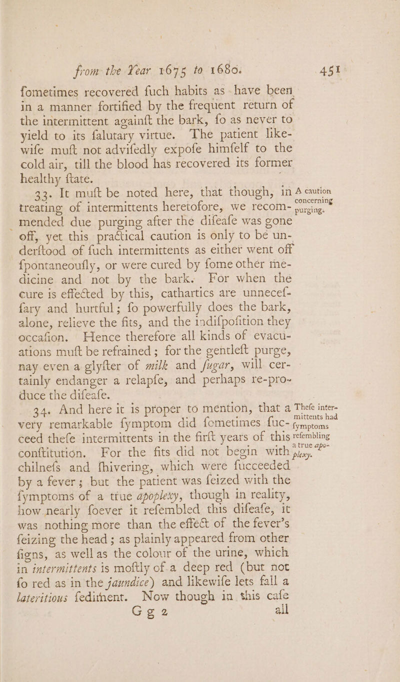 fometimes recovered fuch habits as have been in a manner fortified by the frequent return of the intermittent againft the bark, fo as never to yield to its falutary virtue. The patient like- wife muft not advifedly expofe himfelf to the cold air, till the blood has recovered its former healthy ftate. : 33. It muft be noted here, that though, in A caution treating of intermittents heretofore, we recom purging.» mended due purging after the difeafe was gone off, yet this practical caution is only to be un- derftood of fuch intermittents as either went off {pontaneoufly, or were cured by fome other me- dicine and not by the bark. For when the cure is effected by this, cathartics are unnecef- fary and hurtful; fo powerfully does the bark, alone, relieve the fits, and the indifpofition they occafion. Hence therefore all kinds of evacu- ations mutt be refrained ; for the gentleft purge, nay even a glyfter of milk and fugar, will cer- tainly endanger a relapfe, and perhaps re-pro-~ duce the difeafe. | | 34. And here it is proper to mention, that a Thefe inter- very remarkable fymptom did fometimes fuc- oo. ceed thefe intermittents in the firft years of this refembling conftitution. For the fits did not begin Withpiey. chilnefs and fhivering, which were fucceeded by a fever; but the patient was feized with the fymptoms of a tfue apoplexy, though in reality, how nearly foever it refembled this difeafe, it was nothing more than the effect of the fever’s feizing the head ; as plainly appeared from other figns, as wellas the colour of the urine, which in intermittents is moftly of.a deep red (but not fo red as in the jaundice) and likewife lets fall a lateritious {editnent. Now though in his cafe Gga2 all