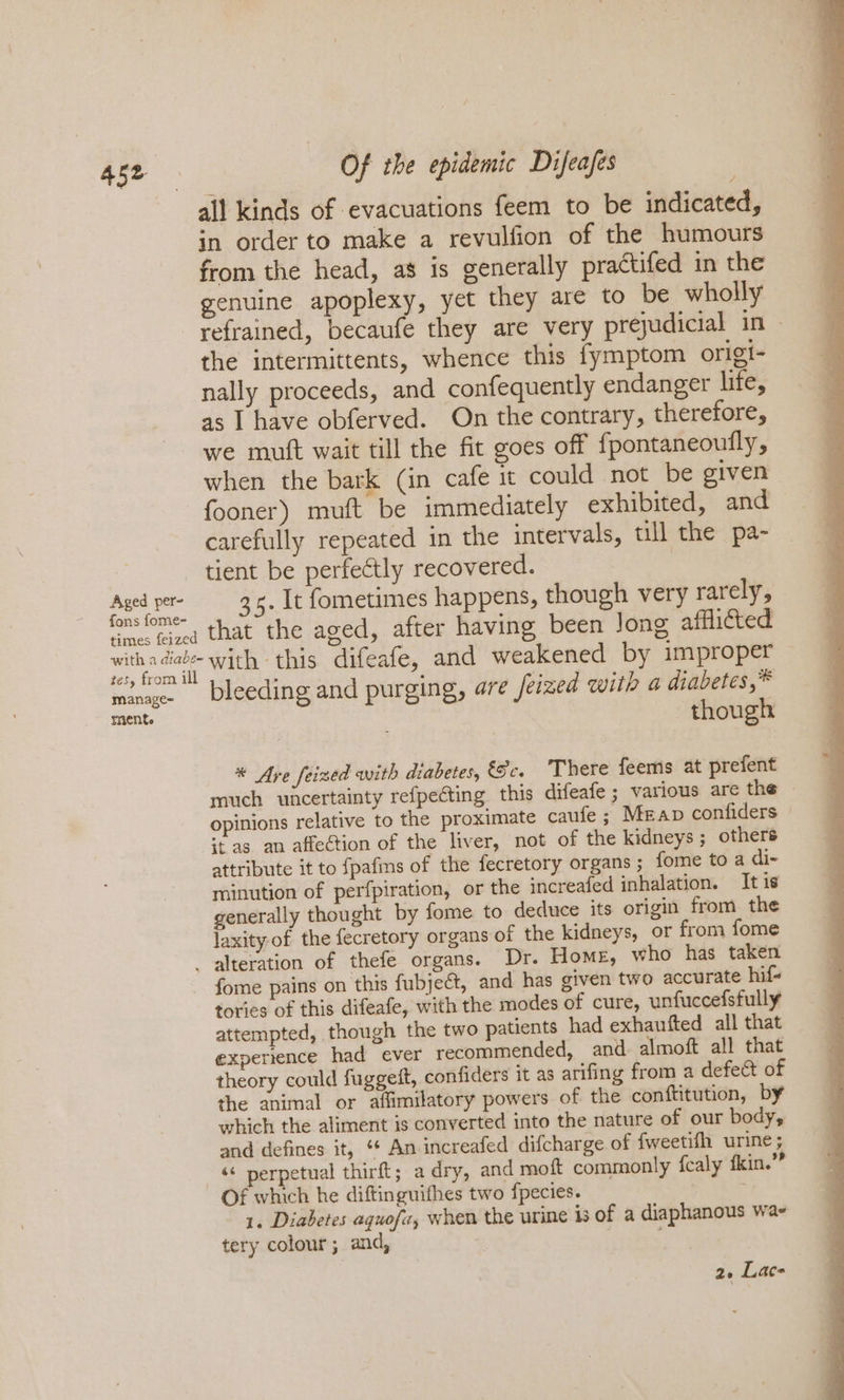 Aged per- fons fome- Of the epidemic Difeafes all kinds of evacuations feem to be indicated, in order to make a revulfion of the humours from the head, as is generally practifed in the genuine apoplexy, yet they are to be wholly refrained, becaufe they are very prejudicial in» the intermittents, whence this fymptom origi- nally proceeds, and confequently endanger life, as I have obferved. On the contrary, therefore, we mutt wait till the fit goes off fpontaneoully, when the bark (in cafe it could not be given fooner) muft be immediately exhibited, and carefully repeated in the intervals, till the pa- tient be perfectly recovered. 3. It fometimes happens, though very rarely, manage~ mente bleeding and purging, are feized with a diabetes,* though * Are feized with diabetes, és, There feems at prefent much uncertainty refpeéting this difeafe ; various are the — opinions relative to the proximate caufe ; Map confiders it as an affection of the liver, not of the kidneys ; others attribute it to fpafins of the fecretory organs; fome to a di- minution of perfpiration, or the increafed inhalation. It is generally thought by fome to deduce its origin from the laxity of the fecretory organs of the kidneys, or from fome fome pains on this fubjeét, and has given two accurate hif- tories of this difeafe, with the modes of cure, unfuccefsfully attempted, though the two patients had exhanfted all that experience had ever recommended, and almoft all that theory could fuggeit, confiders it as arifing from a defect of the animal or afimilatory powers of the conftitution, by which the aliment is converted into the nature of our body, and defines it, *¢ An increafed difcharge of fweetifh urine; ‘&lt; perpetual thirft; a dry, and moft commonly fcaly fkin.’” Of which he diftinguifhes two fpecies. 1. Diabetes aquofz, when the urine is of a diaphanous wa- tery colour; and, , 2. Lace