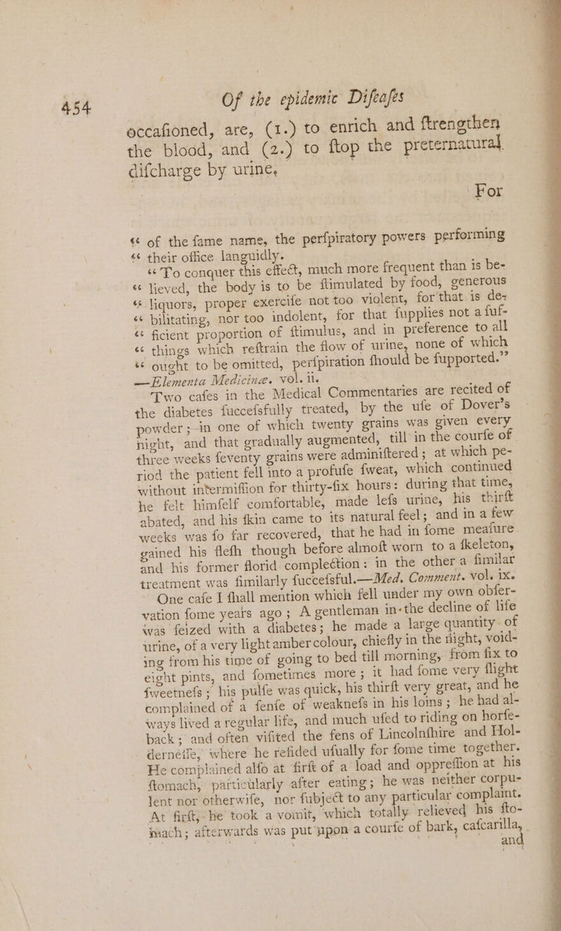 eccafioned, are, (1.) to enrich and ftrengthen the blood, and (2.) to ftop the preternatural, difcharge by urine, | : | ¢ of the fame name, the perfpiratory powers performing “To conquer this effect, much more frequent than is be- “ lieved, the body is to be flimulated by food, generous ‘¢ liquors, proper exercife not too violent, for that is de+ ‘¢ bilitating, nor too indolent, for that fupphies not a fuf- ¢* ficient proportion of ftimulus, and in preference to all « things which reftrain the flow of urine, none of which ‘© ought to be omitted, perfpiration fhould be fupported.” —Elementa Medicine. vol. il. | am Two cafes in the Medical Commentaries are recited of the diabetes fuccefsfully treated, by the ufe of Dover’s powder ;-in one of which twenty grains was given every three weeks feventy grains were adminiftered ; at which pe- riod the patient fell into a profufe fweat, which continued without intermifion for thirty-fix hours: during that time, he felt himfelf comfortable, made lefs urine, his thirft abated, and his {kin came to its natural feel; and in a few weeks was fo far recovered, that he had in fome meafure. gained his flefh though before almoft worn to a fkeleton, snd bis former florid complection: in the other a fimilar treatment was fimilarly fuccefsful.—Med, Comment. vol. 1X. One cafe I fhall mention which fell under my own obfer- vation fome years ago; A gentleman in-the decline of life was feized with a diabetes ; he made a large quantity. of urine, of a very light amber colour, chiefly in the night, void- ing from his time of going to bed till morning, from fix to eight pints, and fometimes more ; it had fome very flight fweetnefs; his pulfe was quick, his thirft very great, and he complained of a fenfe of weaknefs in his loins; he had al- ways lived a regular life, and much ufed to riding on horfe- back ; and often vifited the fens of Lincolnfhire and Hol- derneiie, where he refided ufually for fome time together. He complained alfo at firft of a load and oppreffion at his {tomach, particularly after eating; he was neither corpu- lent nor otherwife, nor fubject to any particular complaint. At fir, he took a vomit, which totally relieved his fto- mach; afterwards was put pon a courfe of bark, cafcarilla and