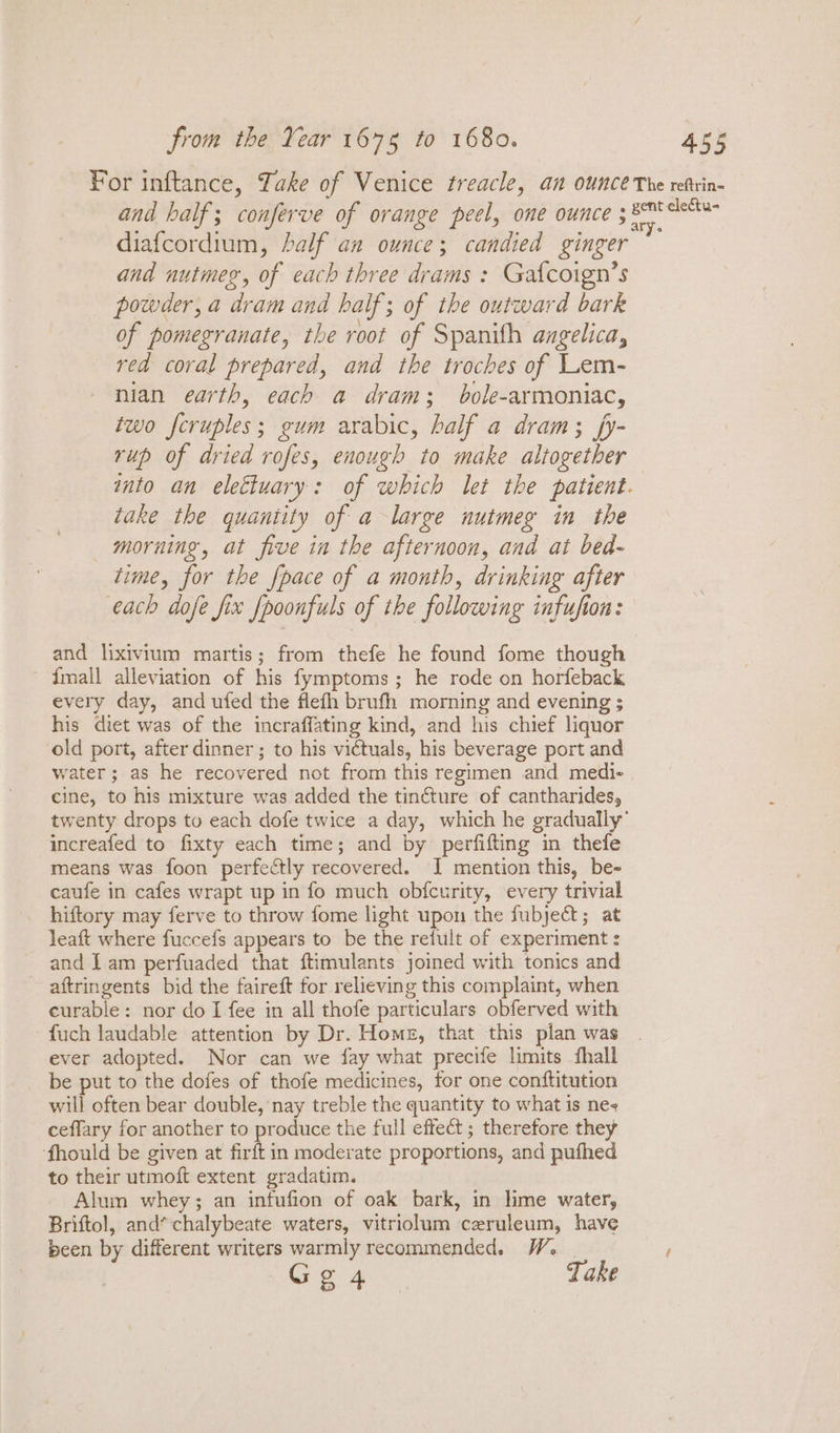 diafcordium, half an ounce; candied ginger and nutmeg, of each three drams : Gaf{coign’s powder, a dram and half; of the outward bark of pomegranate, the root of Spanith angelica, red coral prepared, and the troches of Lem- nian earth, each a dram; bole-armoniac, two fcruples; gum arabic, half a dram; fy- rup of dried rofes, enough to make altogether take the quaniity of a large nutmeg in the morning, at five in the afternoon, and at bed- time, for the {pace of a month, drinking after each dofe fix {poonfuls of the following infufion: and lixivium martis; from thefe he found fome though {mall alleviation of his fymptoms; he rode on horfeback every day, and ufed the flefh brufh morning and evening ; his diet was of the incraffating kind, and his chief liquor old port, after dinner ; to his victuals, his beverage port and water; as he recovered not from this regimen and medi- cine, to his mixture was added the tincture of cantharides, increafed to fixty each time; and by perfifting in thefe means was foon perfectly recovered. I mention this, be- caufe in cafes wrapt up in fo much obfcurity, every trivial hiftory may ferve to throw fome light upon the fubject; at leaft where fuccefs appears to be the refult of experiment : and I am perfuaded that ftimulants joined with tonics and aftringents bid the faireft for relieving this complaint, when curable: nor do I fee in all thofe particulars obferved with -fuch laudable attention by Dr. Home, that this plan was ever adopted. Nor can we fay what precife limits fhall be put to the dofes of thofe medicines, for one conftitution will often bear double, nay treble the quantity to what is ne ceffary for another to produce the full effect ; therefore they ‘fhould be given at firft in moderate proportions, and pufhed to their utmoft extent gradatim. Alum whey; an infufion of oak bark, in lime water, Briftol, and*chalybeate waters, vitriolum ceruleum, have been by different writers warmly recommended. We | G gat Take