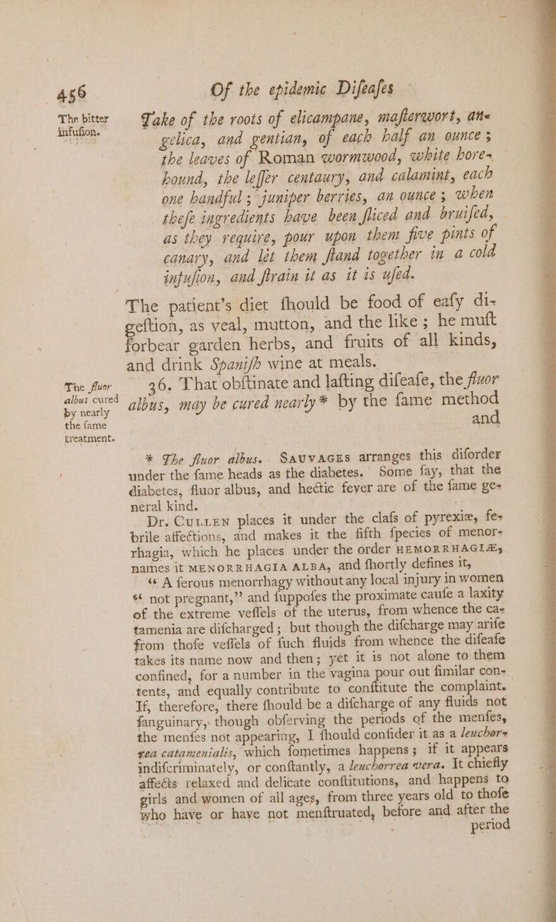 458 The bitter infufion. The fluor albus cured by nearly the fame treatment. Of the epidemic Difeafes Take of the roots of elicampane, mafterqwort, ane gelica, and gentian, if each half an ounce 5 the leaves of Roman wormzwood, white bores, hound, the leffer centaury, and calamint, each one handful; juniper berries, an ounce; when thefe ingredients have been fliced and bruifed, . as they require, pour upon them five pints of canary, and lét them fland together in a cold infufion, and firain it as it is ufed. The patient’s diet fhould be food of eafy di- eee as veal, mutton, and the like ; he muft orbear garden herbs, and fruits of all kinds, and drink Spani/h wine at meals. | 36, That obftinate and lafting difeafe, the fluor albus, may be cured nearly* by the fame ee an * The fluor albus. SaUVAGES arranges this diforder under the fame heads as the diabetes. Some fay, that the diabetes, fluor albus, and hectic fever are of the fame ge- neral kind. Dr. Cutxen places it under the clafs of pyrexiz, fe- brile affections, and makes it the fifth fpecies of menor- rhagia, which he places under the order HEMORRHAGI As names it MENORRHAGIA ALBA, and fhortly defines it, “© A ferous menorrhagy without any local injury in women s¢ not pregnant,” and {uppofes the proximate caufe a laxity of the extreme veflels of the uterus, from whence the cae tamenia are difcharged; but though the difcharge may arife takes its name now and then; yet it is not alone to them confined, for a number in the vagina pour out fimilar con- tents, and equally contribute to conftitute the complaint. Tf, therefore, there fhould be a difcharge of any fluids not fanguinary, though obferving the periods of the menfes, the menfes not appearing, I fhould confider it as a leuchers rea catamenialis, which fometimes happens; if it appears indifcriminately, or conftantly, a leuchorrea vera. Xt chiefly affedis relaxed and delicate conftitutions, and happens to girls and women of all ages, from three years old to thofe who have or have not menftruated, before and after the ie a es ? . : period