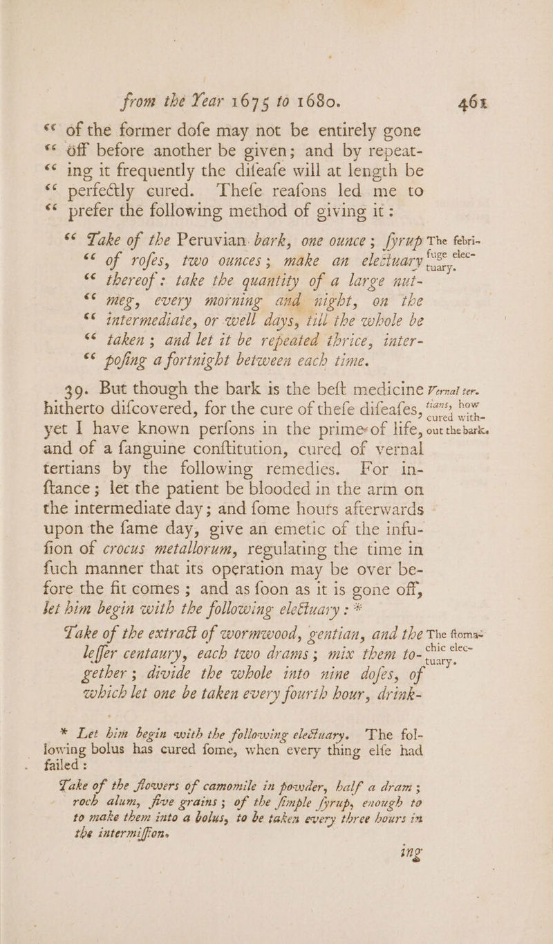 «© of the former dofe may not be entirely gone “* off before another be given; and by repeat- “&lt;* ing it frequently the difeafe will at length be “* perfectly cured. Thefe reafons led me to &lt;* prefer the following method of giving it: © Jake of the Peruvian. bark, one ounce; fyrup The febri- &lt;° of rofes, two ounces; make an elettuary Seas &lt;&lt; thereof: take the quantity of a large nut- meg, every morning and night, oa the &lt;&lt; intermediate, or well days, till the whole be &lt;* taken ; and let it be repeated thrice, iater- «* pofing a fortnight between each time. 39. But though the bark is the beft medicine erat ter. hitherto difcovered, for the cure of thefe difeafes, #7” bow yet I have known perfons in the prime&lt;of life, out thebark. and of a fanguine conftitution, cured of vernal tertians by the following remedies. For in- {tance ; let the patient be blooded in the arm on the intermediate day; and fome hours afterwards upon the fame day, give an emetic of the infu- fion of crocus metallorum, regulating the time in fuch manner that its operation may be over be- fore the fit comes ; and as foon as it is gone off, Jet him begin with the following elettuary : * Lake of the extratt of wormwood, gentian, and the The toma: leffer centaury, each two drams; mix them to- a gether ; divide the whole into nine dofes, of which let one be taken every fourth hour, drink- * Let him begin with the following electuary. The fol- lowing bolus has cured fome, when every thing elfe had failed : Take of the flowers of camomile in powder, half a dram ; —roch alum, five grains; of the Simple fyrup, enough to to make them into a bolus, to be taken every three hours im the intermiffion. | ang