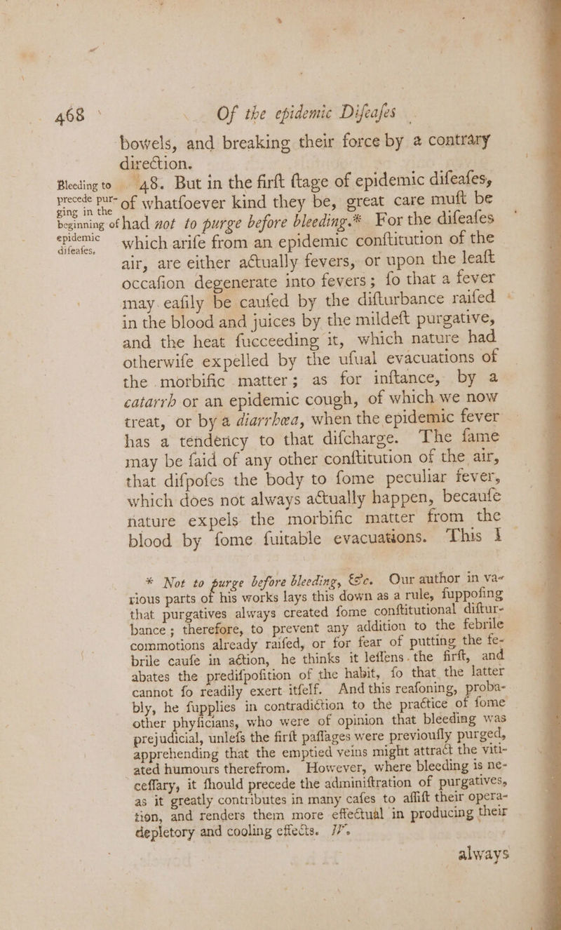 bowels, and breaking their force by @ contrary direction. ‘ | Bleeding to 48. But in the firft tage of epidemic difeafes, precece be of whatfoever kind they be, great care muft be eginning of had wot to purge before bleeding.* For the difeafes epidemic which arife from an epidemic conftitution of the air, are either actually fevers, or upon the leaft occafion degenerate into fevers; fo that a fever may. eafily be caufed by the difturbance raifed in the blood and juices by the mildeft purgative, and the heat fucceeding it, which nature had otherwife expelled by the ufual evacuations of the morbific matter; as for inftance, by a catarrh or an epidemic cough, of which we now has a tendency to that difcharge. The fame may be faid of any other conftitution of the, xr, that difpofes the body to fome peculiar fever, which does not always a€tually happen, becaufe nature expels the morbific matter from the blood by fome fuitable evacuations. This } * Not to fees before bleeding, Sc. Our author in va~ rious parts of his works lays this down as a rule, fuppofing that purgatives always created fome conftitutional diftur- es commotions already raifed, or for fear of putting the fe- | brile caufe in aétion, he thinks it leffens.the firft, and abates the predifpofition of the habit, fo that the latter cannot fo readily exert itfelf. And this reafoning, proba- bly, he fupplies in contradiétion to the practice of fome other phyficians, who were of opinion that bleeding was prejudicial, unlefs the firft paflages were previoufly purged, apprehending that the emptied veins might attract the viti- ated humours therefrom. However, where bleeding is ne- ceffary, it fhould precede the adminiftration of purgatives, as it greatly contributes in many cafes to aflift their opera- tion, and renders them more effectual in producing their depletory and cooling effects. 77”. | always -