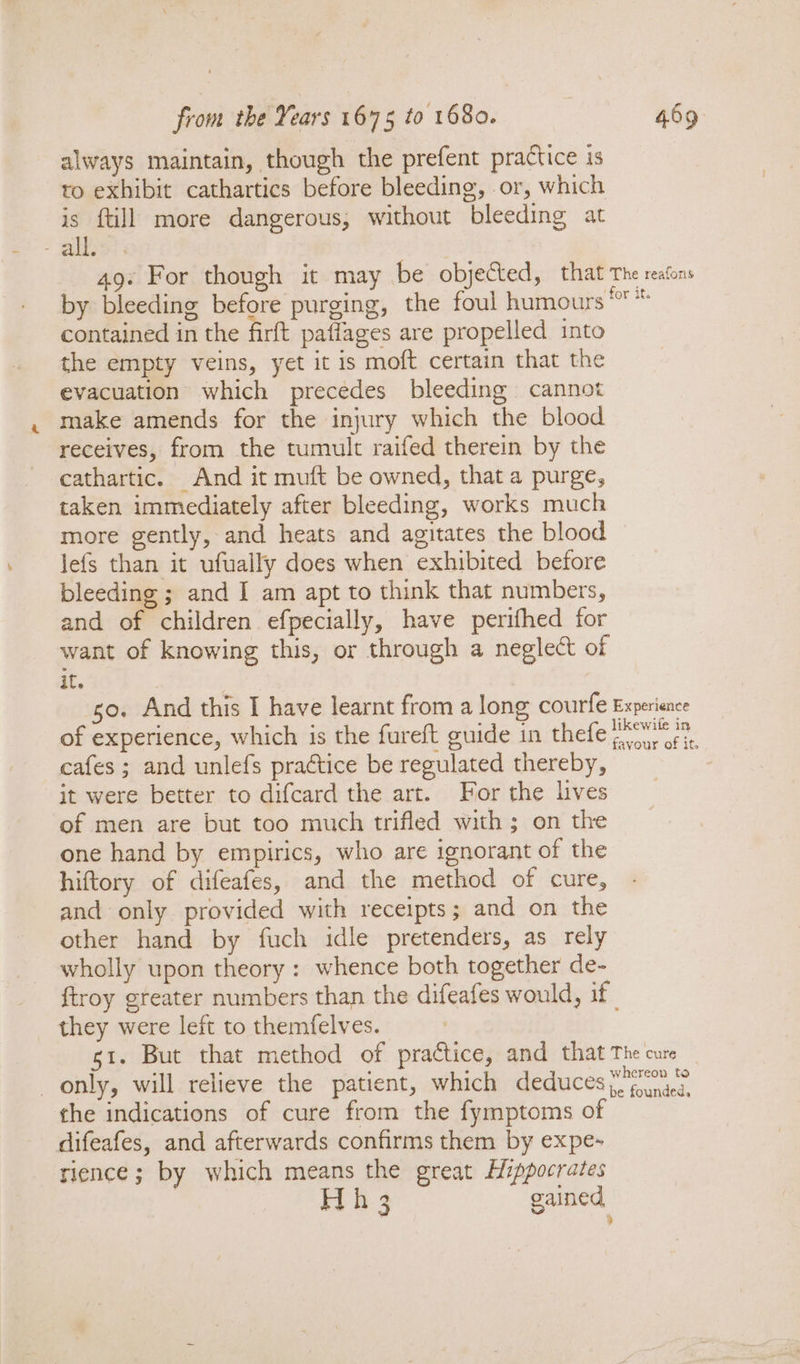 always maintain, though the prefent practice is to exhibit cathartics before bleeding, or, which is {till more dangerous, without bleeding at ‘aise 49: For though it may be objected, that The reatons by bleeding before purging, the foul humours '° * contained in the firft paflages are propelled into the empty veins, yet it is moft certain that the evacuation which precedes bleeding cannot make amends for the injury which the blood receives, from the tumult raifed therein by the cathartic. And it muft be owned, that a purge, taken immediately after bleeding, works much more gently, and heats and agitates the blood Jefs than it ufually does when exhibited before bleeding ; and I am apt to think that numbers, and of children efpecially, have perifhed for want of knowing this, or through a neglect of it. so. And this I have learnt from a long courfe Experience of experience, which is the fureft guide in thefe PA. cafes ; and unlefs practice be regulated thereby, it were better to difcard the art. For the lives of men are but too much trifled with; on the one hand by empirics, who are ignorant of the hiftory of difeafes, and the method of cure, and only provided with receipts; and on the other hand by fuch idle pretenders, as rely wholly upon theory : whence both together de- {troy greater numbers than the difeafes would, if they were left to themfelves. si. But that method of practice, and that The cure only, will relieve the patient, which deduces ye) the indications of cure from the fymptoms of difeafes, and afterwards confirms them by expe~ rience; by which means the great Hippocrates Fy. 3 gained ?