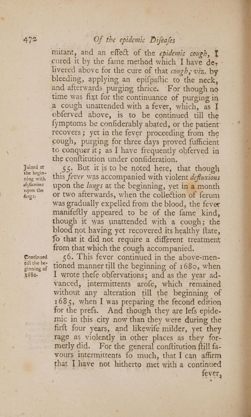 Joined at the begin- ning with defluxions upon the tings. Continued ginning of 4680, _ Of the epidemic Difeafes ‘ mitant, and an effect of the epidemic cough, ¥ cured it by the fame method which I have de; - livered above for the cure of that cough, viz. by bleeding, applying an epifpaftic to the neck, © and afterwards purging thrice. -F or though no time was fixt for the continuance of purging in- _a cough unattended with a fever, which, as I obferved above, is to be continued till the fymptoms be confiderably abated, or the patient recovers; yet in the fever proceeding from the cough, purging for three days proved fufficient to conquer it; as I have frequently obferved in the conftitution under confideération. 55- But it is to be noted here, that though this fever was accompanied with violent defluxions upon the /uags at the beginning, yet in a month or two afterwards, when the collection of ferum was gradually expelled from the blood, the fever manifeftly appeared to be of the fame kind, though it was unattended with a cough; the blood not having yet recovered its healthy ftate, fo that it did not require a different treatment from that which the cough accompanied. 56. This fever continued in the above-men- tioned manner till the beginning of 1680, when I wrote thefe obfervations; and as the year ad- vanced, jntermittents arofe, which remained without any alteration till the beginning of 1685, when I was preparing the fecond edition for the prefs. And though they are lefs epide- mic in this city now than they were during the firft four years, and likewife milder, yet they rage as violently in other places as they for- merly did. For the general conftitution ftill fa- vours intermittents fo much, that I can affirm that I have not hitherto met with a continued si Bi fever,