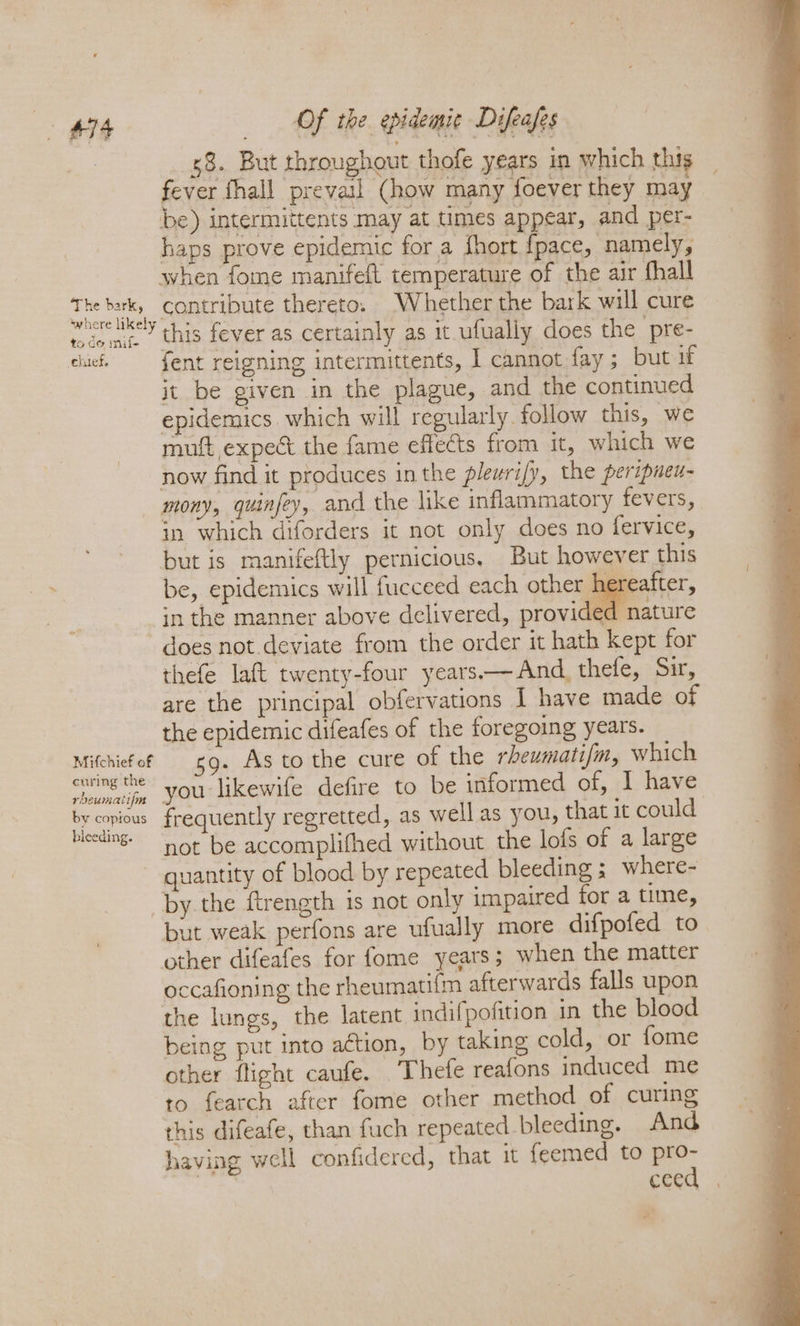 88. But throughout thofe years in which this fever fhall prevail Chow many foever they may be) intermittents may at times appear, and per- haps prove epidemic for a fhort fpace, namely, when fome manifeft temperature of the air fhall ees | contribute thereto. Whether the bark will cure teem.” this fever as certainly as it ufually does the pre- cic = fent reigning intermittents, I cannot fay; but it it be given in the plague, and the continued epidemics which will regularly follow this, we muft expect the fame effects from it, which we now find it produces inthe pleurify, the peripuen- mony, quinfey, and the like inflammatory fevers, in which diforders it not only does no fervice, but is manifeftly pernicious. But however this be, epidemics will fucceed each other hereafter, in the manner above delivered, provided nature does not deviate from the order it hath kept for thefe laft twenty-four years.— And, thefe, Sir, are the principal obfervations I have made of the epidemic difeafes of the foregoing years. Mithiefof 9. As to the cure of the rheumati/m, which Se nae you likewife defire to be informed of, I have es frequently regretted, as well as you, that it could: &amp; not be accomplifhed without the lofs of a large quantity of blood by repeated bleeding ; where- by the ftrength is not only impaired for a time, but weak perfons are ufually more difpofed to other difeafes for fome years; when the matter occafioning the rheumati{m afterwards falls upon the lungs, the latent indifpofition in the blood being put into a¢tion, by taking cold, or fome other flight caufe. Thefe reafons induced me to fearch after fome other method of curing this difeafe, than fuch repeated bleeding. And having well confidered, that it {eemed to ot cee