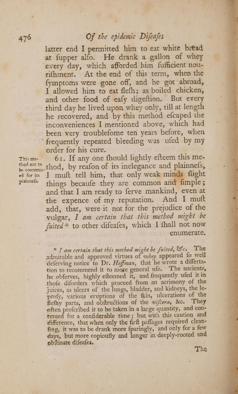 latter end I permitted him to eat white bread at fupper alfo. He drank a gallon of whey ‘every day, which afforded him fufficient nou- rifhment. At the end of this term, when the fymptoms were gone off, and he got’ abroad, I allowed him to eat flefh; as boiled chicken, and other food of eafy digeftion. But every third day he lived upon whey only, till at length he recovered, and by this method efcaped the inconveniences I mentioned above, which had been very troublefome ten years before, when frequently repeated bleeding was ufed by my order for his cure. Thisme 61. If any one fhould lightly efteem this me- d oe thed net © thod, by reafon of its inelegance and plainnefs, ed for its I muft tell him, that only weak minds flight pannel things becaufe they are common and fimple; _ and that I am ready to ferve mankind, even at ‘the expence of my reputation. And I muit add, that, were it not for the prejudice of the. vulgar, I am certain that this method might be fuited * to other difeafes, which I fhall not now enumerate, * Tam certain that this method might be fuited, cs The admirable and approved virtues of whey appeared fo well. deferving notice to Dr. Hoffman, that he-wrote a differtas tion to recommend it to moge general ufe. The ancients, he obferves, highly efteemed it, and frequently ufed it in thofe diforders which proceed from an acrimony of the juices, as ulcers of the lungs, bladder, and kidneys, the le- profy, various eruptions of the fkin, ulcerations of the flefhy parts, and obftructions of the wi/cera, &amp;c. They often prefcribed it to be taken in a large quantity, and con- tinued for a confiderable time ; but with this caution and difference, that when only the firft paffages required clean- fing, it was to be drank more fparingly, and only for a few days, but more copioufly and longer in deeply-rooted and obftinate difeafes, | The