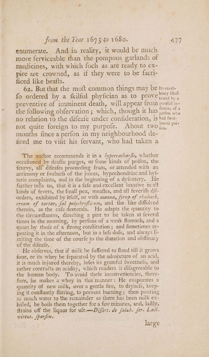 from the Year 164 240 1680, 1 497 enumerate. And in reality, it would be much more ferviceable than the-pompous garlands of -medicines, with which fuch as are ready to ex- pire are crowned, as if they were to be facri- ficed like beafts. 62. But that the moft common things may be Its excel. lency illuf fo ordered by a fkilful phyfician as to prove yaa ny « preventive of imminent death, will appear from paalicl in- ftance, of a the following obfervation; which, though it has oi vhs no relation to the difeafe under confideration, 15 had fwal- lowed poi not quite foreign to my purpofe. About two ,,.. months fince a perfon in my neighbourhood de- fired me to vilit his fervant, who had taken a The author recommends it in a Aypercatharfis, whether occafiotlee by drattic purges, or fome kinds of poifon, the | feurvy, all” difeafes proceeding fram, or attended with an acrimony or foulnefs of the juices, hypochondriac and hyt- teric complaints, and in the beginning of a dyfentery. He farther tells us, that itis a fafe and. excellent laxative in all kinds of fevers, the {mall pox, meafles, and all feverifh dif- orders, exhibited by itfelf, or with manna, fyrup of rhubarb, cream of tartar, fal polychrefticum, and-the. like diffolved therein, as the cafe demands. He adapts the quantity to the circumftances, directing a pint to be taken at feveral times in the morning, by perfons of a weak ftomach, and a quart by thofe of a {trong conftitution ; and fometimes re- peating it in the afternoon, but ina lefs dofe, and always li- miting the time of the courfe to the duration and obftinacy of the difeafe. - 7 He obferves, that if milk be fuffered to ftand till it grows four, or its whey be feparated by the admixture of an acid, it is much injured thereby, lofes its grateful fweetnefs, and rather contraéts an acidity, which renders it difagreeable to the human body. To avoid thefe incorventencies, there- fore, he makes a whey in this manner: He evaporates a quantity of new milk, over a gentle fire, to drynets, keep- “ing it conftantly ftirring, to prevent burning; then pouring as much water to the remainder as there has been milk ex- haled, he boils them together for a few minutes, and, laitly, ftrains off the liquor for ule——Differt. de falub. fer. Lact. virtut, (parfime large.