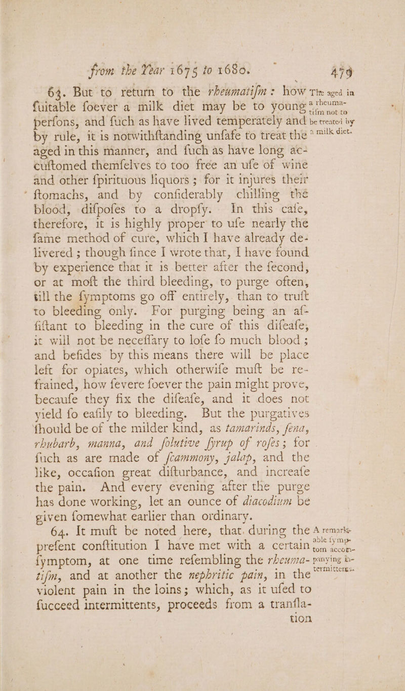 1 from the Year 1675 t0 1680. Avg 64. But to return to the rhewmatif : how Tie aged in fuitable foever a milk diet may be to young **hume perfons, and fuch as have lived temperately and be treated by by rule, it is notwithftanding unfafe to treat the *™*°* aged in this manner, and fuch as have long ac- cuftomed themfelves to too free an ufe of wine and other fpirituous liquors ; for it injures their ‘ ftomachs, and by confiderably chilling thé blood, difpofes to a dropfy. In this cate, therefore, it is highly proper to ufe nearly the fame method of cure, which I have already de- livered ; though fince I wrote that, [ have found by experience that it 1s better after the fecond, or at moft the third bleeding, to purge often, till the fymptoms go off entirely, than to truft to bleeding only. For purging being an af- fiftant to bleeding in the cure of this difeafe, it will not be neceffary to lofe fo much blood ; and befides by this means there will be place left for opiates, which otherwife muft be re- frained, how fevere foever the pain might prove, becaufe they fix the difeafe, and it does not yield fo eafily to bleeding. But the purgatives fhould be of the milder kind, as tamarinds, fena, rhubarb, manna, and folutive fyrup of rofes; for . fuch as are made of fcammony, jalap, and the like, occafion great difturbance, and increafe the pain. And every evening after the purge has done working, let an ounce of diacodium be given fomewhat earlier than ordinary. 64. It muft be noted here, that. during the A remarks prefent conftitution I have met with a certain ee fymptom, at one time refembling the rbewma- panying b- tifm, and at another the zepbritic pain, in the age OF violent pain in the loins; which, as it ufed to fucceed intermittents, proceeds from a tranfla- tion