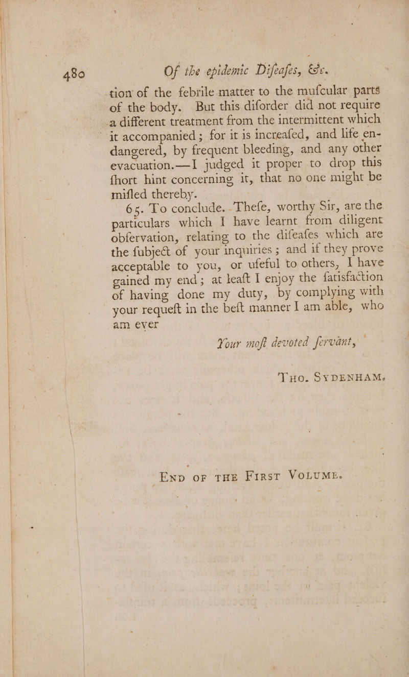 of the body. But this diforder did not require dangered, by frequent bleeding, and any other evacuation.—I judged it proper to drop this fhort hint concerning it, that no one might be mifled thereby. | 6s. To conclude. .Thefe, worthy Sir, are the particulars which I have learnt from diligent obfervation, relating to the difeafes which are the fubject of your inquiries ; and if they prove acceptable to you, or ufeful to others, I have gained my end; at leaft I enjoy the fatisfaction of having done my duty, by complying with am ever Your moft devoted fervant, Tuo. SYDENHAM. Exp or THE First VOLUME.