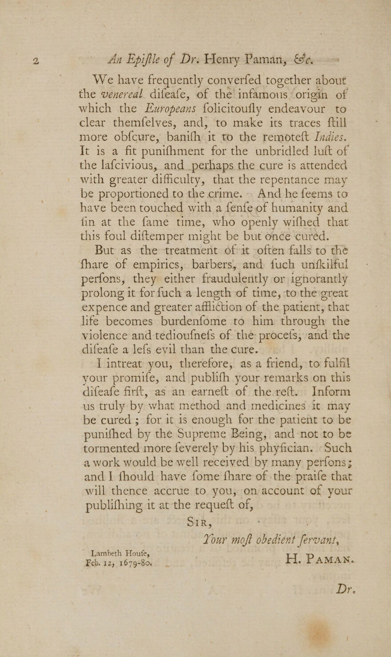 We have frequently converfed together about the venereal difeafe, of the’ infamous” origin of which the Luropeans folicitoufly endeavour to clear themfelves, and, ‘to make its traces ftill more ob{cure, banifh it to the remoteft Indies. It is a fit punifhment for the unbridled lutt of the lafcivious, and perhaps the cure is attended with greater difficulty, that the repentance may be proportioned to the crime. And he feems to have been touched with a fenfeof humanity and fin at the fame time, who openly wifhed that this foul diftemper might be but once cured. But as the treatment oft often falls to the fhare of empirics, barbers, and fuch unfkilful perfons, they either fraudulently or ignorantly prolong it forfuch a length of time, tothe great expence and greater affliction of the patient, , that life becomes burdenfome to him through the violence and tedioufnefs of the procets, and the difeafe a lefs evil than the cure. I intreat you, therefore, as a friend, to fulfil your promufe, and publifh your remarks on this difeafe firft, as an earneft of the reft. Inform us truly by what method and medicines it may be cured ; for it is enough for the patient to be punifhed by the Supreme Being, and-not to be tormented more feverely by his phyfician. Such a work would be well received by many perfons; and I fhould have fome fhare of the praife that will thence accrue to you, on account of your publifhing it at the requeft of, SIR, Your moft obedient i vant, Lambeth Houfe Feb. 125 1879-Bei2! | _H. Paman. Dr.