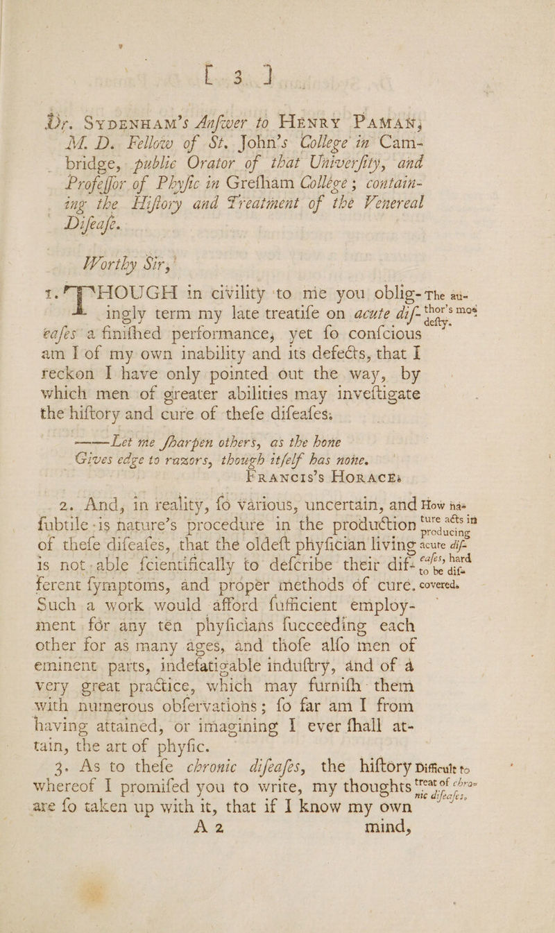 2 boefia Dr. Sypennam’s ‘Aafuer to HENRY PAMAN; M. D. Fellow of St. John’s College’ in Cam- bridge, public Orator of that Univerfity, and Profeffor of Pbhyfic in Gretham Collége ; contain- ing the Hi iftory and Treatment of the Venereal Difeafe. _ Worthy Sir,’ HOUGH in civility ‘to me you oblig- The ati ingly term my late treatife on acute dif- ie Ties cafes a finithed performance; yet fo confcious am I of my own inability and its defects, that I reckon I have only pointed out the way, by which men of greater abilities may inveftigate the hiftory and cure of thefe difeafes: ——Let me fharpen others, as the hone Gives wage to razors, though itfelf has none. FRANCIS’S HORACES 2. And, in in reality, fo Various, uncertain, and How ie fubtile-is hature’s procedure in ‘the production meee of thefe difeafes, that the oldeft phyfician living acute aif is notable {cientifically to defcribe their dif ff ee ferent fymptoms, and proper methods of cure. covereds Such a work would afford fufficient employ- ment for any tén phyficians fucceeding each other for as many ages, and thofe alfo men of eminent parts, indefatigable induftry, and of a very great practice, which may furnifh- them with numerous obfervations; fo far am I from having attained, or imagining I ever fhall at- tain, the art of phyfic. | 3. As to thefe chronic difeafes, the hiftory diticutt to whereof I promifed you to write, my thoughts nie deahens are fo taken up with it, that if I know my own Aa mind,