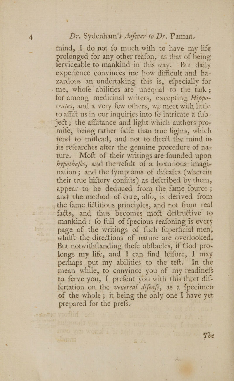 Dr. Sydenham’s Anfwer to Dr. Pamart. tind, I do not fo much with to have my life prolonged for any other reafon, as that of being ferviceable to mankind in this way. But daily experience convinces me how difficult and ha- zardous an undertaking this is, efpecially for -me, whofe abilities are unequal -to the tafk ; for among medicinal writers, excepting. Hippo- crates, and a very few others, we meet with little to affift us in our inquiries into fo intricate a fub- ject; the affiitance and light which authors pro- mife, being rather falfe than true lights, which tend to miflead, and not to direct the mind in its refearches after the genuine procedure of na- ture. Moft of their writings are-founded upon hypothefes, and the-refult of a luxurious: imagi- nation; and the fymptoms of difeafes (wherein their true hiftory confifts) as defcribed by them, appear to be deduced from the fame. fource ; and the method of cure, alfo, is derived from -the fame fictitious principles, and not from real ‘facts, and thus becomes moft deftructive to mankind: fo full of {pecious reafoning is every page of the writings of fuch fuperficial men, whilft the directions of nature are overlooked. But notwithftanding thefe obftacles, if pe pro- Jongs my life, and I can find leifure, I may perhaps put my abilities to the teft. In the mean while, to convince you of my readinefs to ferve you, I prefent you with this fhort dif- fertation on the venereal difeafe, as a fpecimen of the whole; it being the only one I have yet prepared for the prefs. The