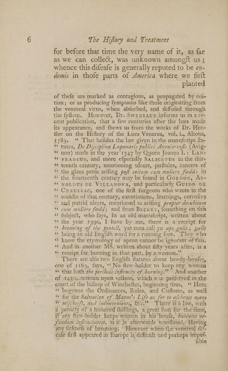 for before that time the very name of it, as far. as we can collect, was unknown amongit us ; whence this difeafe is generally reputed to be ex- demic in thofe parts of America where we firlt | planted of thefe are marked as contagious, as propagated by coi- tion; or as producing fymptoms like thofe originating from the venereal virus, when abforbed, and diffufed through the fyftem. However, Dr. Swepiaur informs us in a re- cent publication, that a few centuries after the lues made its appearance, and fhews us from the works of Dr. Hen- fler on the Hiftory of the Lues Venerea, vol. i., Altona, 1783. ‘* That betides the law. given inthe manufcript fta- ** tutes, De Di/ciplina Lupanaris publicit Aveniorenfis (Avig- *¢ non) made in the year’1347 by Queen foanna I.; Lan- FRANCUS, and more efpecially SALicz rus in the thir- $¢ teenth century, mentioning ulcers, puftules, cancers of the glans penis arifing poft caitum cym muliere fedd: im “¢ the fourteenth century may be found in Gornon, Ar- NOLDUS DE VILLANova, and particularly Guipo DE ‘¢ Cuauriac, one of the firft furgeons who wrote in the raiddle of that century, excoriations, burnings, corrofive and putrid ulcers, mentioned as arifing propter:decubitum cum muliere fedd; and from Becket, fomething on this *¢ fubject, who fays, In an old manufcript, written about the year 3390, I have by me, there is a receipt for brenning of the pyntell, yat men.call ye ape galle; galle «¢ being an old Englifh word fora running fore. They who “¢ know the etymology of apron cannot’be ignorant of this. «¢ And in. another MS. written about fifty years after, is a *¢ receipt for, burning in that part, by a,woman.” .... There are alfo two Englith ftatutes about bawdy-houfes, one of 1163, fays, *‘ No ftew-holder to keep any woman “< that hath the perilous infirmity of burning.” ~ And another of 1430; written upon vellum, which was preferved in-the court of the bithop of Winchefter, beginning thus, ‘* Here “¢ begynne the Ordinances, Rules, and Cuftoms, as well “ for the Salvation of Manne’s Life as for to afchewe many “ mifcheift, and inconvenients, Sc. There is a law, with a penalty of a hundred fhitlings, a ‘great fun for the’ time, if any ftew-holder keeps women in his houfe, Aabéntes ne- | fandam infirmitaten, as itis afterwards ‘tranflated,; Havin any ficknefs of brenning. “However when the venereal dit- eate firft appeared in Europe is difficult ‘and perhaps impof, . | ti ' fible