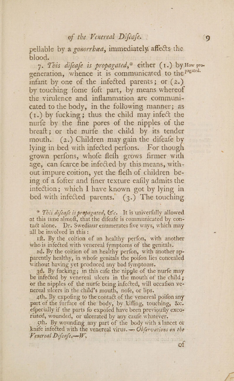pellable by a gosorrbea, immediately: affects the blood. 7. This difeafe is propagated,* either (1.) by How pro generation, whence it 1s communicated to the Paste imfant by one of the infected parents; or (2.) by touching fome foft part, by means whereof the virulence and inflammation are communi- cated to the body, in the following manner; as (1.) by fucking; thus the child may infect the nurfe by the fine pores of the nipples of the breaft; or the nurfe the child by its tender mouth. (2.) Children may gain the difeafe by lying in bed with infected perfons. For though grown perfons, whofe flefh grows firmer with age, can {carce be infected by this means, with~ out impure coition, yet the fleth of children be- ing of a fofter and finer texture eafily admits the infection; which I have known got by lying in bed with infected parents. (3.) The touching * This difeafe is propagated, €Sc. It is univerfally allowed at this time almoft, that the difeafe is communicated by con- tact alone. Dr. Swediaur enumerates five ways, which may all be involved in this : ft. By the coition of an healthy perfon, with another who is infected with venereal fymptoms of the genitals. _ 2d. By the coition of an healthy perfon, with another ap- parently healthy, in whofe genitals the poifon lies concealed without having yet produced any bad fymptoms. 3d. By fucking; in this cafe the nipple of the nurfe may be infected by venereal ulcers in the mouth of the child; or the nipples of the nurfe being infected, will occafion ve- nereal ulcers in the child’s mouth, nofe, or lips. 4th. By expofing to the contact of the venereal poifon any part of the furface of the body, by kiffing, touching, &c. efpecially if the parts fo expofed have been previoufly exco- riated, wounded, or ulcerated by any caufe whatever. _ sth. By wounding any part of the body with a lancet or knife infected with the venereal virus. —- Ob/ferwations on the Fenereal DifeafeW, of