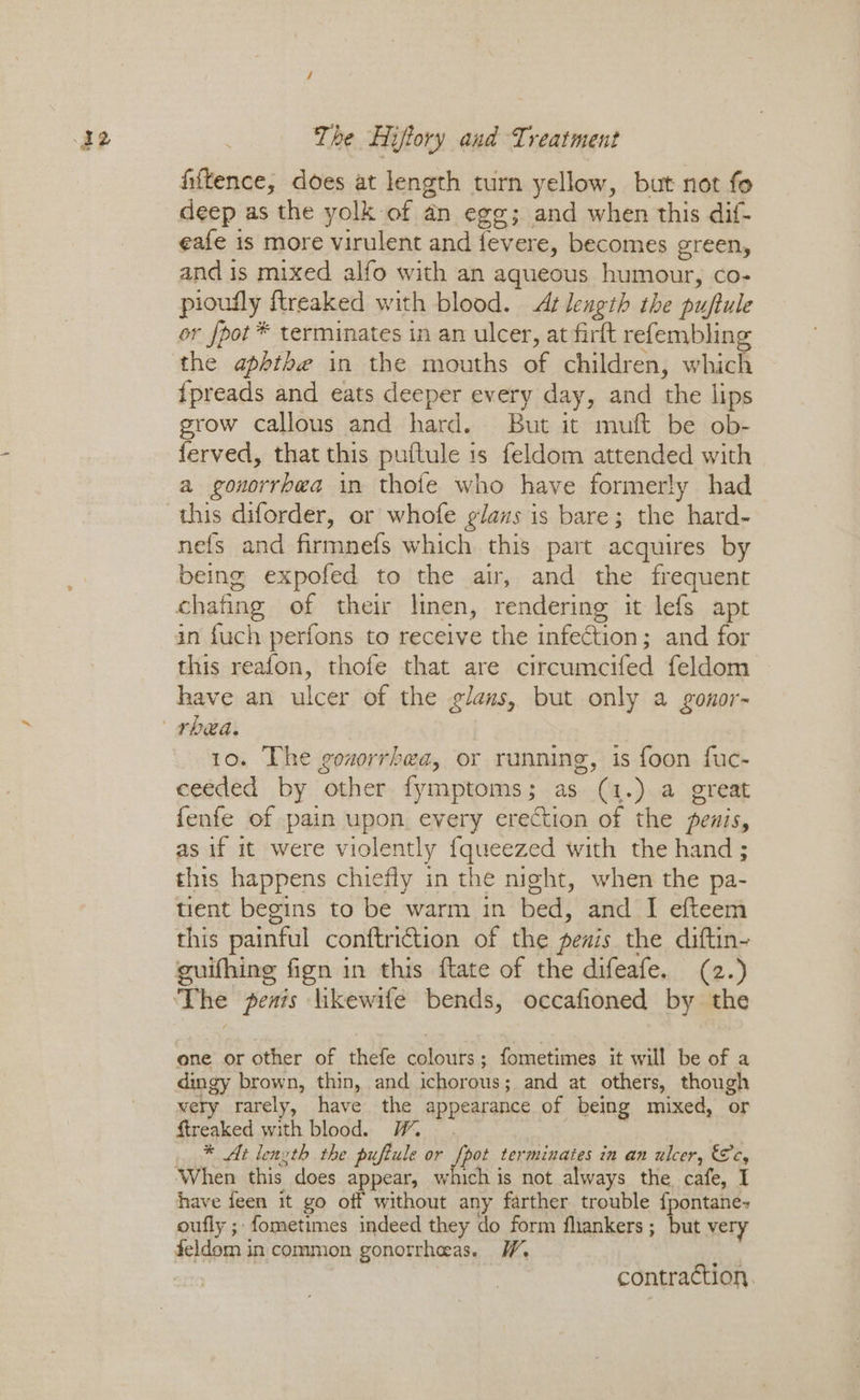 fiftence, does at length turn yellow, but not fo deep as the yolk of an egg; and when this dif- eafe is more virulent and fevere, becomes green, and is mixed alfo with an aqueous humour, co- pioufly {treaked with blood. At length the puftule or fpot * terminates in an ulcer, at firft refembling the aphthe in the mouths of children, which {preads and eats deeper every day, and the lips pee callous and hard. But it muft be ob- erved, that this puflule is feldom attended with a gonorrhea in thofe who have formerly had this diforder, or whofe glaus is bare; the hard- nefs and firmnefs which this part acquires by being expofed to the air, and the frequent chafing of their linen, rendering it lefs apr in {uch perfons to receive the infection; and for this reafon, thofe that are circumcifed feldom have an ulcer of the glans, but only a gonor- 10. The gouorrbea, or running, is foon fuc- ceeded by other fymptoms; as (1.) a great {enfe of pain upon every erection of the penis, as if it were violently {queezed with the hand ; this happens chiefly in the night, when the pa- tient begins to be warm in bed, and I efteem this painful conftriction of the penis the diftin- guifhing fign in this ftate of the difeafe. (2.) one or other of thefe colours; fometimes it will be of a dingy brown, thin, and ichorous; and at others, though wery rarely, have the appearance of being mixed, or ftreaked with blood. YW * At length the. puftule or fpot terminates in an ulcer, &c, ‘When this does appear, which is not always the cafe, I have feen it go off without any farther trouble {pontane- oufly ; fometimes indeed they do form flankers; but very feldom in common gonorrheeas. W, a , contraction