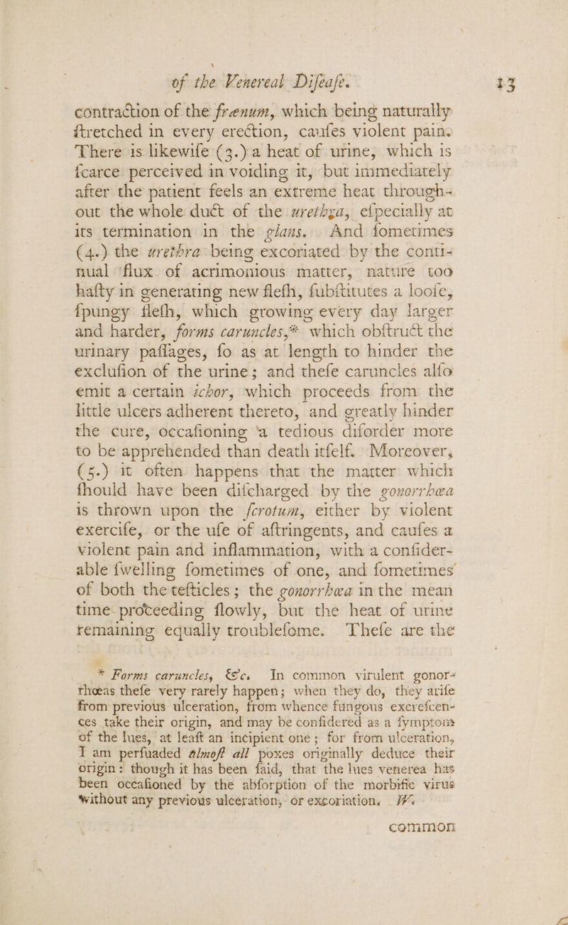 contraction of the frexum, which being naturally ftretched in every erection, cauftes violent pain. There is likewife (3.)a heat of urme, which is fcarce perceived in voiding it, but immediately after the patient feels an extreme heat through- out the whole duct of the wrethga, efpecially at its termination in the g/ams. And fometimes (4.) the wrethra being excoriated by the conti- nual ‘flux of acrimonious matter, nature too hafty in generating new flefh, fubftitutes a loofe, fpungy fleth, which growing every day larger and harder, forms caruncles,* which obftruct the urinary paflages, fo as at length to hinder the exclufion of the urine; and thefe caruncles alfo emit a certain ichor, which proceeds from the little ulcers adherent thereto, and greatly hinder the cure, occafioning ‘a tedious diforder more to be apprehended than death itfelf. Moreover, {5.) it often happens that the matter which fhould have been difcharged. by the goxorrbea is thrown upon the /crotum, either by violent exercife, or the ufe of aftringents, and caufes a violent pain and inflammation, with a confider- able {welling fometimes of one, and fometimes of both the tefticles; the gouorrhwa inthe mean time. proteeding flowly, but the heat of urine remaining equally troublefome. Thefe are the * Forms caruncles, €Sce In common virulent gonor- theas thefe very rarely happen; when they do, they arife from previous ulceration, from whence fungous excrefcen- ces take their origin, and may be confidered as a fymptom of the lues, at leaft an incipient one; for from ulceration, Tam perfuaded 4/moff all poxes originally deduce their origin: though it has been faid, that the lies venerea has been occafioned by the abforption of the morbifie virus without any previous ulceration, or excoriation, common