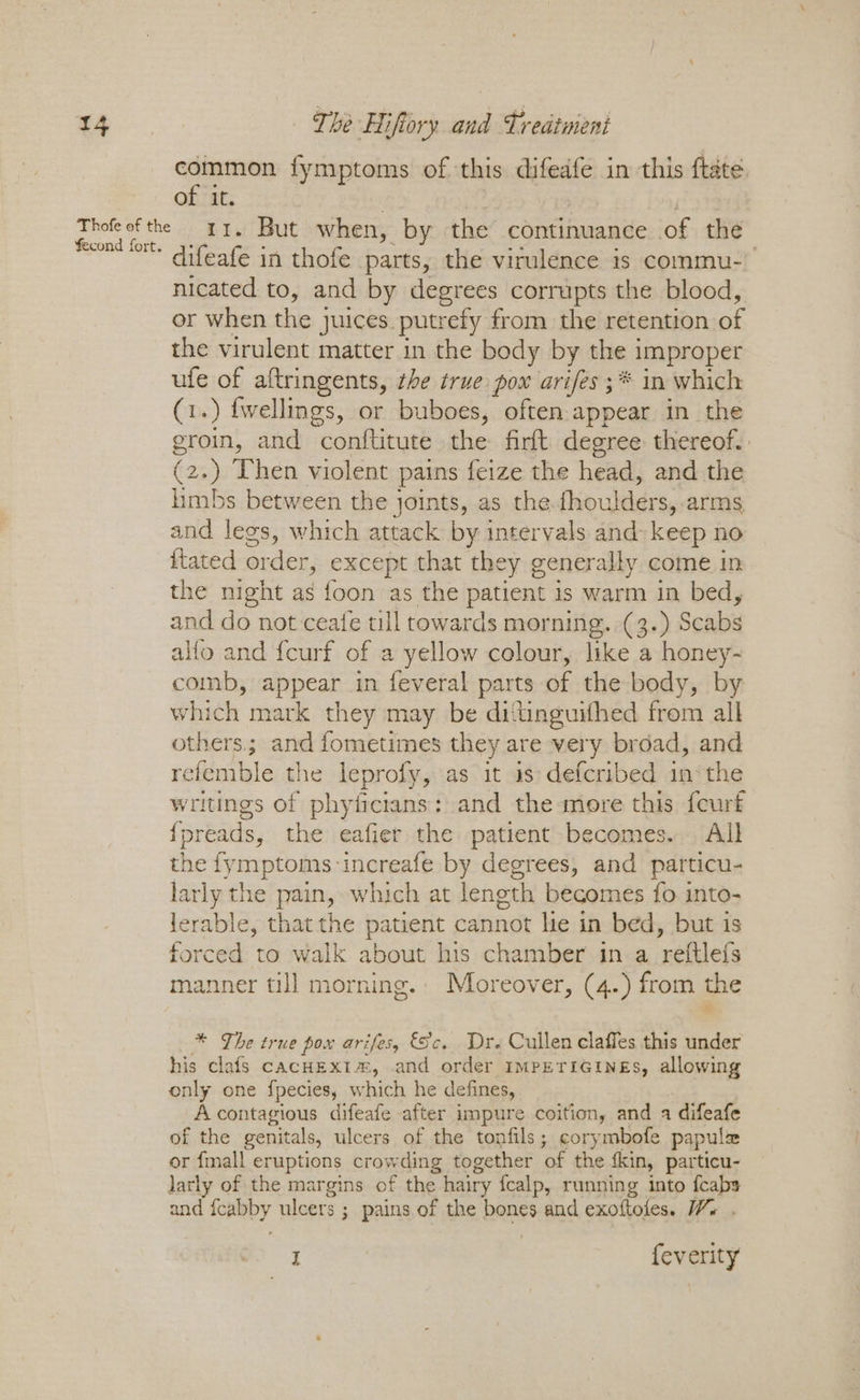 common fymptoms of this difedfe in this ftate | of it. Thofeof the 1. But when, by the continuance of the fecond fort. difeafe in thofe parts, the virulence is commu- nicated to, and by degrees corrupts the blood, or when the juices putrefy from the retention of the virulent matter in the body by the 1 improper ufe of aftringents, the true pox arifes ;* in which (1.) fwellings, or buboes, often appear in the groin, and coniftitute the: firft degree thereof. (2 a Then violent pains feize the head, and the limbs between the } joints, as the. Avoulidrs, arms and legs, which attack by intervals and- keep no itated order, except that they generally come in the night as foon as the patient is warm in bed, and do not ceafe till towards morning. (3.) Scabs alfo and {curf of a yellow colour, like a honey- comb, appear in feveral parts of the body, by which mark they may be ditinguithed from all others; and fometimes they are very broad, and refemble the leprofy, as it as defcribed im: the writings of phyticians: and the more this feurf { preads, the eafier the patient becomes. All the fy BLE: ‘increafe by degrees, and particu- larly the pain, which at length becomes fo into- lerable, that the patient cannot he in bed, but is forced to walk about his chamber in a reftlefs manner till morning. Moreover, (4.) from the * The true pox arifes, Sc. Dre Cullen claffes this under his clafs cacHEx1™, and order impeTiGinges, allowing only one fpecies, which he defines, A contagious difeafe after impure coition, and a difeafe of the genitals, ulcers of the tonfils; corymbofe papule or {mall eruptions crowding together of the fkin, particu- larly of the margins of the hairy {calp, running into {cabs and aay ulcers ; pains of the panes and exoftoles. Ws . I feverity