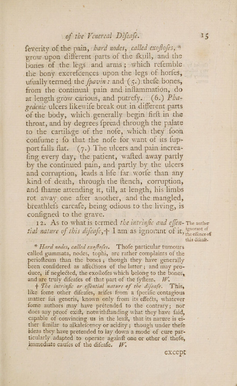 feverity of the pain, bard nodes, called exoftofes, * grow upon different parts of the dkull, and the bones of the legs and arms; which refemble the bony excrefcences upon the legs of: horfes, — ufually termed the /pavin : and-(5.):thefe. bones, from the continual pain and inflammation, do at length grow carious, and putrefy., (6.) Pha- gedenic ulcers likewife break out in different parts of the body, which generally begin firft in the throat, and by degrees {fpread through the palate to the cartilage of the nofe, which: they foon confume; fo that the nofe for want of its fup- port falls. flat.. (7.) The ulcers and pain increa- fing every day; the patient, walted away partly by the continued pain, and partly by the ulcers and corruption, leads a life far..worfe than any kind of death, through the ftench, corruption, and fhame attending it, ull, at length, his limbs rot away one after another, and the mangled, breathlefs carcafe, being odious to the living, is configned to the grave. 12. As to whatis termed the intrinfic and effen- The author F : LPS Mio ait dame Se te © : hs “Ct. ignorant of tial nature of this difeafe,+ 1 amoas ignorant of it, ree : this difeate. * Hard nodes, called exoftofes. Thofe particular tumours called gummata, nodes, tophi, are rather complaints of the periofteum than the bones; though they have venerally been confidered as affections of the latter; and may pro- duce, if neglected, the exoftofes which belong to the bones, and are truly difeafes of that part of the fyftem. _ The intrinfic or effential nature of the difeafe. This, like fome other difeafes, arifes from a fpecific contagious matter {ui generis, known only from its effects, whatever fome authors may have prétended to the contrary; nor does any proof exift, notwithftanding what they have faid, capable of convincing us in the leaft, that its nature is ei- ther fimilar to alkaleicency or acidity ; though under thefe ideas they have pretended to lay down a mode of cure par- ticularly. adapted to operate againft one or other of thofe, dmmediate caufes of the difeafe. W. except