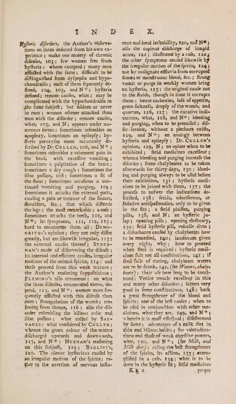 Byjteric diforders, the Author’s obferva- tions on them deduced from his own ex- perience ; make one moiety of chronic difeafes, 103; few women free from hyfteria ; whom excepted ; many men athiéted with the fame; difficult to be diftinguifhed from dy{pepfia and hypo- chondraifis ; each of them feparately de- fined, 104, 105, and N*; hyfteria defined; remote caufes, what; may be complicated with the hypochondraifis in the fame fubje&@; but feldom or never ‘in men ; women oftener attacked than men with the diforder ; remote caufes, what, 105, and N; appears under nue merous forms; fometimes refembles an apoplexy, fometimes an epilepfy; hy- fteric paroxyfm more accurately de- {cribed by Dr. CULLEN, 106, and N * ; fometimes refembles a vehement pain in the head, with exceflive vomiting ; fometimes a palpitation of the heart ; fometimes a dry cough ; fometimes the iliac paffion, 108; fometimes a fit of the ftone ; fometimes occafions a con- tinued vomiting and purging, 109; fometimes it attacks the external parts, caufing a pain or tumour of the fauces, fhoulders, &c.; that which diftends the legs ; the moft remarkable ; acafe ; fometimes attacks the teeth, 110, and N*; its fymptoms, ITI, IT2, 1133 hard to enumerate them all; DEmo- €RITUs’s Opinion; they not only differ greatly, but are likewife irregular, 1133 the external caufes thereof; SypDEN- HAM’s mode of difcovering the difeafe ; its internal and efficient caufesy irregular motions of the animal fpirits, 114; and thefe proceed from this weak texture ; the Author’s reafoning fuppofititious ; FLEmMiING’s alfo erroneous; on what the three difeafes, enumerated above, de- pend, 115, and N**; women more fre- quently afflicted with this difeafe than men; ftrangulation of the womb; rea« foning from thence, 116; alfo the dif- order refembling the bilious colic and iliac paffion; what called by Save VAGES; what confidered by CULLEN; whence the green colour of the matter difcharged upwards and downwards, 117, and N*; Huxuam’s reafoning on this fubjecét, t19; Bagttivi’s, 320. The clavus hyftericus caufed by an irregular motion of the fpirits; ra- ther to the exertion of nervous influ- BR X. alfo the copious difcharge of limpid urine, 121; illuftrated by a cafe, 122 the other fymptoms cauted likewife b the irregular motion of the fpiritss 1245 not by malignant effluvia from corrupted — femen or menftruous blood, &c. ; ftrong vomit or purge in weakly women bring on hyfteria, 125; the original caufe not in the fluids, though in time it corrupts them ; hence cachexies, lofs of appetite, green ficknefs, dropfy of the womb, and quartan, 126, 127; the curative indie cations, what, 128, and N*; bleeding and purging, when to be premifed ; dif- fer.iceable, without a plethora exiftsy 129, and N*; an analogy between hyfteria and epilepfy ; Dr. CuLLEN’s opinion, 129, N; an opiate when to be exhibited ; fetid medicines excellent ; whence bleeding and purging increafe the. diforder ; fome chalybeates to be taken afterwards for thirty days, 130; bleede ing and purging always to be ufed before their exhibition, 131; hyfteric medi- cines to be joined with them, 1373 the procefs to anfwer the indications de- {cribed, 138; fetids, odoriferous, or Sedative antifpafmodics, only to be given in the fits; a fetid plaifter, purging pills, 138, and N; an hyfteric ju- lap; opening pills; opening electuary, 139; fetid hyfteric pill, volatile ditto 5 a difturbance caufed by chalybeates how to be remedied, 140; lauddanum given every night, why; how to proceed when fteel is required; hyfteric medi- cines fuit not all conftitutions, 141 ; if ftecl fails of curing, chalybeate waters are to be drank, 142, (fee Waters, chalye beate); their ufe how long to be conti- nued; Venice treacle excellent in this and many other diforders ; bitters very good in fome conftitutions, 1483; bark a great ftrengthener of the blood and fpirits; one of the beft tonics ; when to be ufed in conjunction with other me- dicines, what they are, 149, and N *; wherein it is moft effectual; difefteemed hy forne; advantages of a milk diet in thin and bilious habits 3 for valetudina- rians and thofe of weak digeftive powers, why, Ts0, and N*; (fee Milk, and Milk diet) ; riding the beft ftrengthener of the fpirits, its aétion, 153; exeme plified in a cafe, 154; what is to be done in the hyfteric fit; fetid medicines KRE2. proper