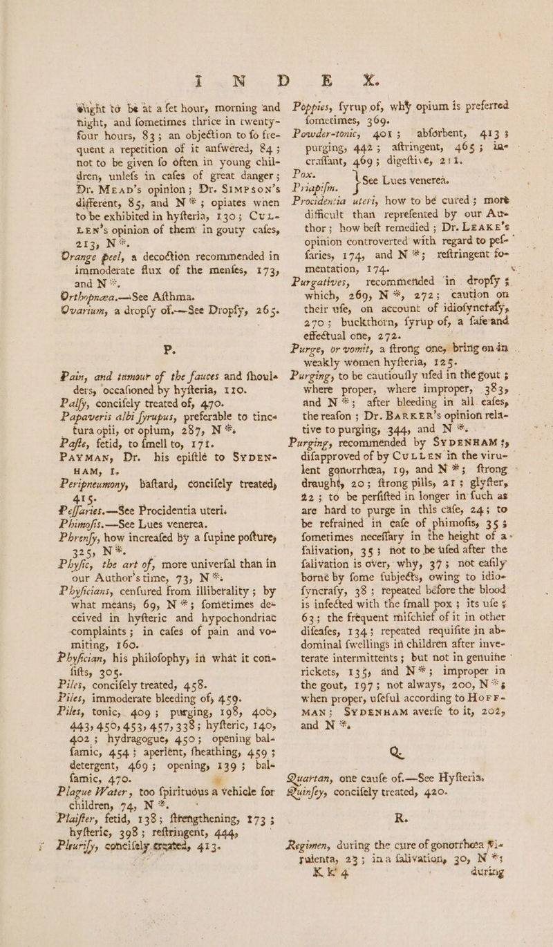 i = MO. D @ught to be at a fet hour, morning and hight, and fometimes thrice in twenty~ four hours, 83; an objection to fo fre- quent a repetition of it anfwered, &4 ; not to be given fo often in young chil- dren, unlefs in cafes of great danger ; Dr. Meav’s opinion; Dr. Simpson’s different, 85, and N *; opiates wnen to be exhibited in hyfteria, 130; CuL- LEN’s opinion of thent in gouty cafes, 213, N*. Orange peel, a decoction recommended in immoderate flux of the menfes, 173, and N *. Orthopnea.—See Afthma. Ovarium, a droply of.—See Droply, 265. P. Pain, and tamour of the fauces and fhouls ders, occafioned by hyfteria, 110. Palfy, concifely treated of, 470. Papaveris albi fyrupus, preferable to tincs tura opii, or opium, 287, N *: Pafte, fetid, to {mell to, 171. Payman, Dr. his epiftlé to SypEN- HAM, I, Peripneumony, baftard, concifely treated) 415. Pefaret.—See Procidentia uteri P himofis.—See Lues venerea. Phrenfy, how increafed by a fupine pofturey qe Ne, Phy/fic, the art of, more univerfal than in our Author’s time, 73, N*: Phyficians, cenfured from illiberality ; by what means, 69, N *; fométimes de+ ceived in hyfteric and hypochondriac complaints ; in cafes of pain and vo-« miting, 160. Phyfcian, his philofophy; in what it con- fifts, 305. Piles, concifely treated, 458. Piles, immoderate bleeding of) 459. Piles, tonic, 409; piirging, 198, 400, 4435 450 453, 457, 3383 hyfteric, 140, 402; hydragoguey 450; opening bal- famic, 454.5 aperient, fheathing, 459 ; detergent, 469; opening, 139; bal- famic, 470. % Plague Water, too fpirituous a vehicle for children, 74, N*. * Plaifter, fetid, 133; ftrengthening, 173 ; hyfteric, 398; reftringent, 444, . Pleurify, concilely.ersated, 413. BR. 2. Poppies, fyrup of, wh} opium is preferred fometimes, 369. Powder-tonic, 4013 abforbent, 413 3 purging, 442; aftringent, 465; ine - craflant, 469; digeftive, 211. a See Lues venerea Prigpifm. } e Procidentia uteri, how to bé cuted; more dificult than reprefented by our Au- thor; how beft remedied ; Dr. LEAK E’s opinion controverted with regard to pef- ” faries, 174, and N *; _ reftringent fo- mentation, 174. Purgatives, recommetided ‘in . dropfy s which, 269, N*, 272; caution on their ufe, on account of idiofynetafy, 270; buckthorn, fyrup of, a fafeand effectual one, 272. Purge, or vomit, a ftrong one, bringenin . weakly women hyfteria, 125. Purging, to be cautioufly ufed in the gout 5 where proper, where improper, 383) | and N**; after bleeding in all. eafes, the reafon ; Dr. BARKER’s opinion rela- tive to purging, 344, and N *. Purging, recommended by S¥DENHAM $y difapproved of by CuLLEN in the viru- lent gonorrhea, 19, and N*; ftrong © draught, 20; ftrong pills, 21; glyfter, 223 to be perfifted in longer in fuch as are hard to purge in this cafe, 243 to be refrained in ¢afe of phimofis, 35 5 fometimes neceffary in the height of a- falivation, 353 not to be ufed after the falivation is over, why, 373; not eafily borné by fome fubjeéts, owing to idioe fyncrafy, 38; repeated before the blood is infected with the fmall pox ; its ufe 5 63; the frequent mifchief of it in other difeafes, 1343 repeated requifite in ab- dominal fwellings in children after inve- terate intermittents ; but not in genuife ° rickets, 138, and N*; improper in the gout, 197; not always, 200, N**s when proper, ufeful according to Hor F- MAN; SYDENHAM averfe to it, 202, and N *. ° > . Q Quartan, one caufe of.—See Hyfteria. Quinfey, concifely treated, 420. R. Regimen, during the cure of gonortheea Pi- utenta, 233 ina falivation, 30, N *;