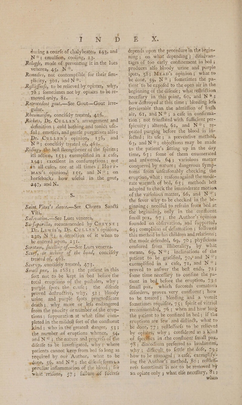 ‘ D E xX. depends upon the procedure in the begin- ning; on what depending; difadvan- tages of too early confinement in bed ; -produces alfo bloody urine and purple {pots, 58; Mzap’s opinion; what to be done, 59, N*; fometimes the pa- tient to be expofed to the open air in the beginning of the difeafe; what reftri¢tion neceflary in this point, 60, and N * 5 how deftroyed at this time ; bleeding lefs ferviceable than the admiffion of frefh air, 61, and N**; a cafe in confirma- tion ; not franflated with fufficient per- {picuity ; altered) 62, and N*;_ re- peated purging before the blood ‘is’ in- fetted; its ufe; a preventive method, ‘63, and N*; objections may be made to the patient’s fitting up in the day : during a courfe of chalybeates, 143, and N*; emulfion, cooling, 23. Relapfe, mode of preventing it in the lues venerea, 45, N*. ; ; Remedies, not contemptible for their fim~ plicity, 301, and N*. .. Refilef{nefs, to be relieved by opiates, why, 78 ; fometimes not by opiates to be re- moved only, 81. | . Retrocedent gout.—See Gout—Gout irre- _ gular. Rheumatifm, concifely treated, 416... . Rickets, Dr. CuLLEN’s arrangement and © definition ; cold bathing.and tonics ufe- *, fal.emetics, and gentle purgatives alfo ; ~¢ Dr. .CULLEN’s opinion, 136, and: ~ *; concifely treated of, 461... . Ridiagy.the, beft firengthener of the {pirits ; its ation, 153; exemplified in a cafe, an all cafes, nor at all times ; Horr- MAN’S opinion;| 155, and N*5, on horfeback; how ufeful. in, the gout, 47, and N. ¥* a : Ds _ Saint. Vitus’s dance.—See Chorea Sancti Viti. ' Salivation.—See Lues venerea, » _Sarfaparilla, recommended by CHEYNE 3 Dr. Lewts’s, Dr. CuLLEN’s opinion, 2.30, IN **;.. a. decoction of it when to be.entered upon, 231. . -Scrotuin, fiwelling of-—Sce Lues venerea. Scurf, .or itching of the bead, concifely treated of, 403. Scurvy, concifely treated, 4.73. Small pox, in 1681; the patient in this fort not to be Kept in ‘bed before the total eruptions of the puftules, why ; purple fpots the. caufe ; proved deftructive, why, 523 bloody urine and purple fpots prognofticate death ;_ why more or Jefs endangered from the paucity ornumber of the erup- tions; fuppuration at what time com- pleted in the mildeft fort of the confluent kind ; who in the greateft danger, 53 ; the number of eruptions whence, 54, and N*; the nature and progrefs of the difeafe to be inveftigated, why ;> where patients cannot keep from bed fo long as tequired by our Author, what to be “edone, 56, and N*;. the difeafe feems.a peculiar inflammation of the blood ; for what “reafons, 54; failuresof fuccefs c time, 63; fome of them enumerated and anfwered, 64; variolous matter conquered by nature; dangerous fymp- toms from unfeafonably checking the eruption, what; reafonsagainft the mode- rate warmth of bed, 65; methods beft adapted to check the immoderate motion of the vatiolous matter, 66, and N*; the fever why to be checked in the be- the beginning, only in the confluent fmall pox, 67; . the Author’s opinion founded on obfervation, and fupported, 69; complains of defamation ; followed this method imhis children and relations 5 the mode defended, 69, 703; phyficians cenfured from illiberality, by what inclinations of the patient to be gratified, 70,* and i eg exemplified in a cafe, 71, and N* proved to anfwer the beft ends, 723 “ee Nee tient in bed before the eruption, 73 3 {mall pox, which fucceeds comatous diforders, proves. very confluent ; how to be treated; bleeding and a vomit. fometimes requifite, 75; fpirit of vitriol recommended, 76 ; when and how long the patient to be confined in bed; if the be done, 77; reftleffnefs to be relieved by opie why ; confidered as a kind of {pecifies in -the confluent {mall pox, 48; diacodium preferred to laudanum,, why ; difficult, to fettle’ the dofe, 79.5 how to be mianaged ; acafe, exemplify- ing the Author’s method, 80; reftlef- nets fometimeés is not to be removed by an opiate only ; what elfe neceflary, 31 5 i when