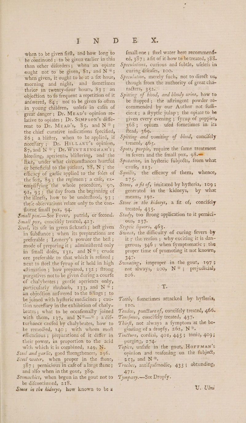 when to be given firft, and how long to be continued ; to be given earlier in this than other diforders; whén an opiate ought not to be given, $2, and N *; when given, it ought to be at a fet hour, morning and night, and fometimes thrice in twenty-four hours, $33 an objection to fo frequent a repetition of it anfwered, $4; not to be given fo often in young children, unlefs in cafes of great danger; Dr. MEab’s opinion re- lative to opiates; Dr. SIMPSON’s diffe- rent to Dr. Mrap’s, 85, and N*; the chief curative indications fpecified, 86; a blifter, when to be applied, if neceflary ; Dr. H1LLaRy’s opinion, 87,and N *; Dr. WINTRINGHAM’S ; bleeding, aperients, bliftering, and’ the ‘Viké, under what circumftances hurtful or beneficial to the patient, $8, N; the efficacy of garlic applied to the foles of the fect, 89; the regimen; a cafe, ex- ‘emplifying the whole procedure, 99, 92, 93; the day from the beginning of the illnefs, how to be underftood, 93 ; the‘e obfervations relate only to the con- fluent fmall pox, 94. Small pox.—Sce Fever, putrid, or fecond. Small pox, concifely treated, 423. Sveel, its ufe in green ficknefs; beft given in fubftance ; when its preparations are preferable ; Lemery’s powder the bett ; mode of preparing it ; adminiftered only in {mall dofes, 31, and N*; crude ore preferable to that which is refined ; next to fteel the fyrup of it held in high eftimation ; how prepared, 132; ftrong purgatives not to be given during a courfe of chalybeates; gentle aperients only, particularly rhubarb, 133, and N *; an objection anfwered to the filings; to be joined with hyfteric medicines ; cau- tion neceffary in the exhibition of chaly- beates; what to be occafionally joined with them, 137, and N*—* ; a dif- turbance caufed by chalybeates, how to be remedied, 140; with whom moft efficacious ; preparations of it differ in their power, in proportion to the acid with which it is combined, 149, N. Steel and garlic, good ftrengtheners, 296. Steel water, when proper in the ftone, 387; pernicious in cafe of a large ftone; and alfo when inthe gout, 389. Stomachics, when begun in the gout not to be difcontinued, 218. ES, {mall one ; fteel water here recommends ed, 337; afit of it how to betreated, 333. Speculations, curious and fubtle, ufelefs in curing difeafes, Io0o. ; Speculation, merely fuch, not to direét usy though from the authority of great cha- racters, 352. Spitting of blood, and bloody urine, how to be ftopped; the aftringent powder re~ commended by our Author not fufi- cient; a ftyptic julap; the opiate to be given every evening 3 fyrup of poppies, 368; opium ufed fometimes in. its ftead, 369. . : Spitting and vomiting of blood, concifely treated, 465. Spots, purple, require the fame treatment in fevers and the fmall pox, 93. Sputation, in hyfteric fubjects, from what caufe, 123. Squills, the efficacy of them, whence, Roe. sisi a fit of, imitated by hyfteria, 109 3 generated in the kidneys, by what means, 192. . Stone in the kidneys, a fit of, concifely treated, 435. Study, too ftrong application to it pernici- ous, 237. Styptic liquors, 463. Sweat, the difficulty of curing fevers by it y the’reafon ; why exciting it is dan- serous, 346; when fymptomatic; th¢ proper time of promoting it not known, S47: Sees improper in the gout, 197 3 not always, 200, N*;_ prejudicial, 206. ¢ ies Teeth, fometimes attacked by hyfteria, TIO. Tendon, puncture of, concifely treated, 466. Tenefmus, concifely treated, 437. Thirf, not always a fymptom at the be- ginsling of a dropfy, 262, N*. Tinéiure, cordial, 401, 445; tonic, 409; purging, 274. eal Topics, unfafe in the gout, HorrMan’s opinion and reafoning on the fubject, 253, and N*. . Troches, antifpafmodic, 433; obtunding, 471. Tympany.—See Droply. U.. Ulu