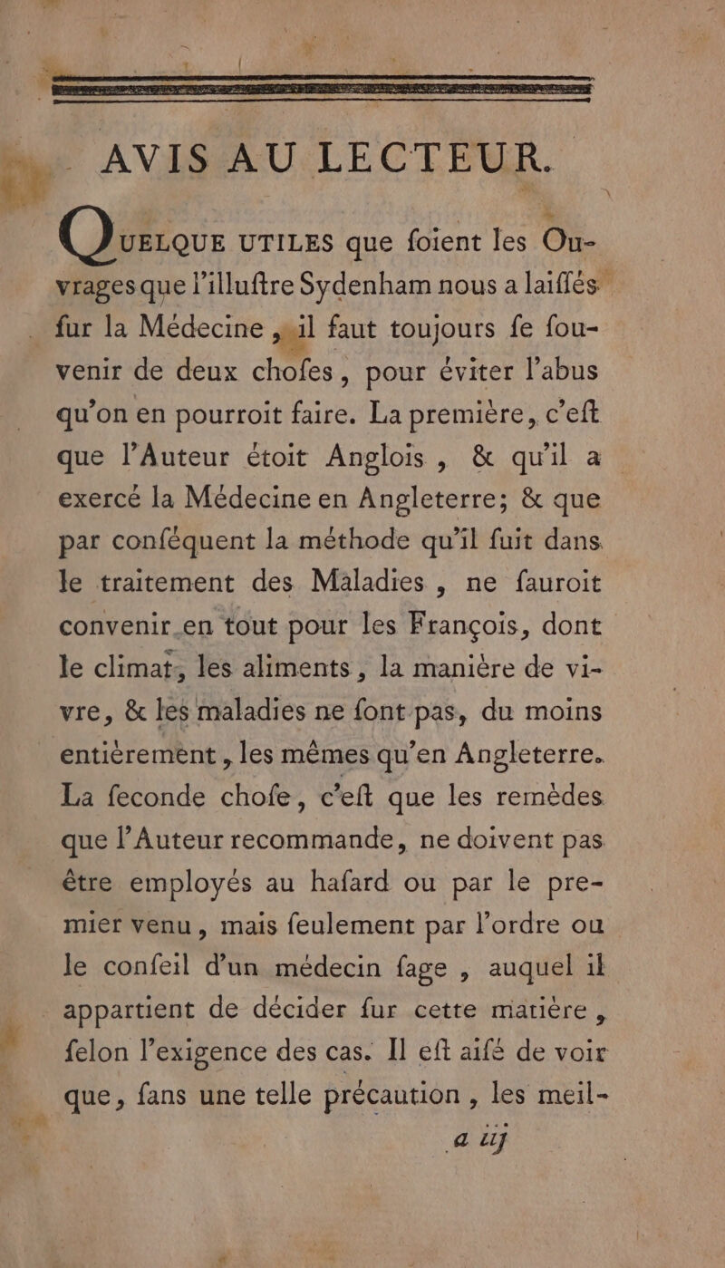 Ua L 3 UELQUE UTILES que foient les Ou- À fur la Médecine » il faut toujours fe fou- venir de deux chofes, pour éviter l'abus qu’on en pourroit faire. La première, c’eft exercé la Médecine en Angleterre; &amp; que par conféquent la méthode qu’il fuit dans. le traitement des Maladies , ne fauroit convenir.en tout pour les François, dont le climat, les aliments, la manière de vi- vre, &amp; les maladies ne font pas, du moins entièrement , les mêmes qu’en Angleterre. La feconde chofe, c’eft que les remèdes que l’Auteur recommande, ne doivent pas être employés au hafard ou par le pre- mier venu, mais feulement par l’ordre ou felon l’exigence des cas. Il eft aifé de voir que, fans une telle précaution , les meil- a Lu