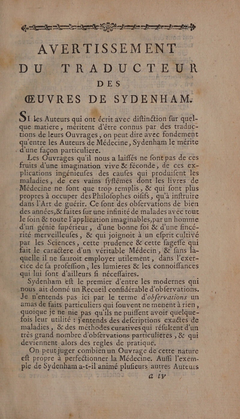 tte er me TO mn eme AVERTISSEMENT. BD UN TRADUCTEMR DES dB nd <a ŒUVRES DE SYDENHAM. te S: les Auteurs qui FN avec diftinétion fur quel- que matiere, méritent d'être connus par des traduc- tions de leurs Ouvrages , on peut dire avec fondement qu'entre les Auteurs de Médecine, Sydenham le mérite . d'une façon particuliere. ù Les Ouvrages qu'il nous a laiflés ne font pas de ces fruits d’une imagination vive & féconde, de ces ex- plications ingénieufes des caufes qui produifent les maladies, de ces vains fyftêmes dont les livres de Médecine ne font que trop remplis, & qui font plus propres à occuper des Philofophes oïfifs, qu'à inftruire dans l'Art de guérir. Ce font des obfervations de bien des années,& faites fur une infinité de malades avec tout le foin & toute l'application imaginables,par un homme dun génie fupérieur, d'une bonne foi & d’une fincé- rité merveilleufes, & qui joignoit à un efprit cultivé par les Sciences, cette prudence & cette fageffe qui fait le caractere d’un véritable Médecin, & fans la- quelle il ne fauroit employer utilement, dans l’exer- cice de fa profeflion, les lumieres & les connoiffances qui lui font d’ailleurs fi néceffaires. Sydenham eft le premier d’entre les modernes qui nous ait donné un Recueil confidérable d'obfervations. Je nentends pas ici par le terme d’obfervarions un amas de faits particuliers qui fouvent ne menentà rien, LE 24 bas JE ne nie pas qu'ils ne puiflent avoir quelque- ois leur utilité : j'entends des defcriprions exactes de maladies, & des méthodes curativesqui réfultent d’un très grand nombre d'obfervations particulières , & qui deviennent alors des regles de pratique. On peutjuger combien un Ouvrage de cette nature eft propre à perfectionner la Médecine, Aufi l'exem- ple de Sydenham a-t-1l animé plufieurs autres Auteurs & LV )