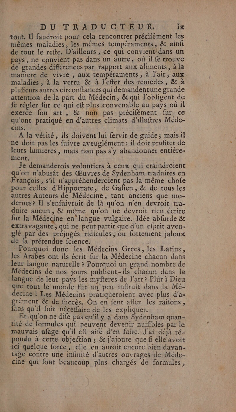 DUT RUSDOU OUR, à fm tout. Il faudroit pour cela rencontrer précifément les mêmes maladies, les mêmes tempéraments, & ainfi de tout le refte. D'ailleurs , ce qui convient dans un pays , ne convient pas dans un autre, où il fe trouve de grandes différences par rapport aux aliments, à la maniere de vivre, aux tempéraments , à l'air, aux maladies , à la vertu & à l'effet des remedes, & à plufieurs autres circonftances qui demandentune grande attention de la part du Médecin, & qui l'obligent de fe régler fur ce qui eft plus convenable au pays où il exerce fon art , & non pas précifément fur ce qu'ont pratiqué en d’autres climats d’illuftres Méde- cins. | À la vérité, ils doivent lui fervir de guide; mais il ne doit pas les fuivre aveuglément : il doit profiter de leurs lumieres, mais non pas $’y abandonner entiére- ment. Je demanderois volontiers à ceux qui craindroient qu'on n'abusât des Œuvres de Sydenham traduites en François, s’il n’appréhenderoïent pas la même chofe pour celles d'Hippocrate, de Galien , & de tous les autres Auteurs de Médecine, tant anciens que mo- dernes? Il s’enfuivroit de [à qu'on n'en devroit tra- duire aucun , & même qu'on ne devroit rien écrire fur la Médecine en langue vulgaire. Idée abfurde & extravagante ; qui ne peut partir que d'un efprit aveu- gé par des préjugés ridicules, ou fottement jaloux de fa prétendue fcience. | Pourquoi donc les Médecins Grecs, les Latins, les Arabes ont ils écrit fur la Médecine chacun dans leur langue naturelle ? Pourquoi un grand nombre de Médecins de nos jours publient-ils chacun dans la langue de leur pays les myfteres de l’art? Plût à Dieu que tout le monde füt un peu inftruit dans la Mé- decine! Les Médecins pratiqueroient avec plus d’a- grément & de fuccès. On en fent aflez les raifons, fans qu'il foit néceffaire de les expliquer. Et,.qu'on ne dife pas qu'il y à dans Syÿdenham quan- tité de formules qui peuvent devenir nuifibles par le mauvais ufage qu'il eft aifé d’en faire. J'ai déjà ré- pondu à cette objection ; & j'ajoute que fi elle avoit ici quelque force, elle en auroit encore bien davan- tage contre une infinité d’autres ouvrages de Méde- cine qui font beaucoup plus chargés de formules,