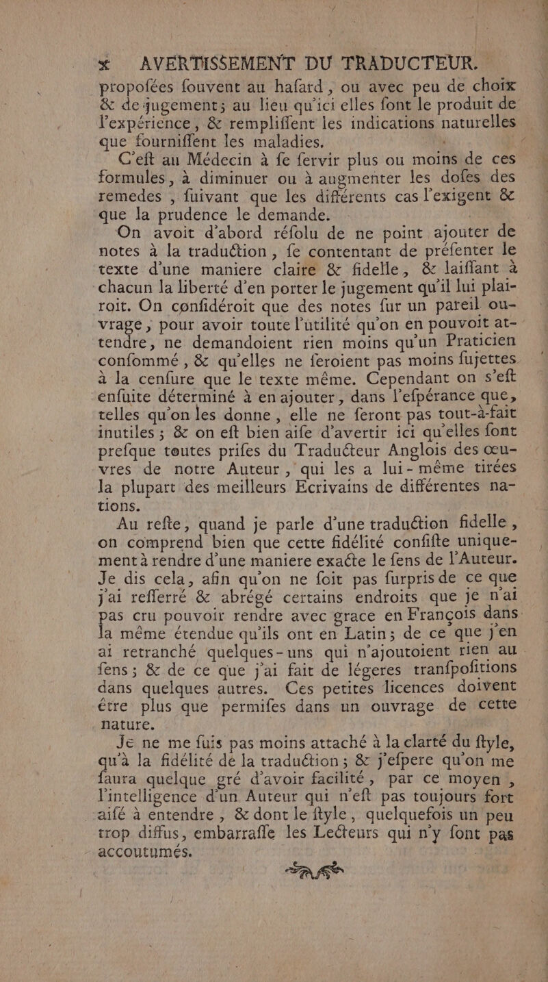 / x AVERTISSEMENT DU TRADUCTEUR. propofées fouvent au hafard , ou avec peu de choïx & de jugement; au lieu qu'ici elles font le produit de l'expérience, & rempliffent les indications naturelles que fourniflent les maladies. ki C'eft au Médecin à fe fervir plus ou moins de ces formules, à diminuer ou à augmenter les dofes des remedes , fuivant que lés différents cas l’exigent &c que la prudence le demande. LT On avoit d’abord réfolu de ne point ajouter de notes à la traduction, fe contentant de préfenter le texte d’une maniere claire & fidelle, & laiffant à chacun la liberté d’en porter le jugement qu'il lui plai- roit. On confidéroit que des notes fur un pareil ou- vrage, pour avoir toute l'utilité qu'on en pouvoit at- tendre, ne demandoient rien moins qu'un Praticien confommé , & qu’elles ne feroient pas moins fujettes à la cenfure que le texte même. Cependant on s’eft enfuite déterminé à en ajouter, dans l’efpérance que, telles qu’on les donne , elle ne feront pas tout-à-fait inutiles ; & on eft bien aife d’avertir ici qu'elles font prefque tœutes prifes du Traducteur Anglois des œu- vtes de notre Auteur, qui les a lui- même tirées la plupart des meilleurs Ecrivains de différentes na- tions. | Au refte, quand je parle d’une traduction fidelle , on comprend bien que cette fidélité confifte unique- ment à rendre d’une maniere exacte le fens de l'Auteur. Je dis cela, afin qu'on ne foit pas furpris de ce que jai reflerré & abrégé certains endroits que Je nai pas cru pouvoir rendre avec grace en François dans. la même étendue qu’ils ont en Latin; de ce que jen ai retranché quelques-uns qui n'ajoutoient rien au. fens ; & de ce que j'ai fait de légeres tranfpolitions dans quelques autres. Ces petites licences doivent étre plus que permifes dans un ouvrage de cette nature. Je ne me fuis pas moins attaché à la clarté du ftyle, qu'à la fidélité dé la traduétion ; & j'efpere qu'on me faura quelque gré d’avoir facilité, par ce moyen, l'intelligence d'un Auteur qui n’eft pas toujours fort aifé à entendre , & dont le ftyle, quelquefois un peu trop diffus, embarrafle les Lecteurs qui n'y font pas - accoutumés. A
