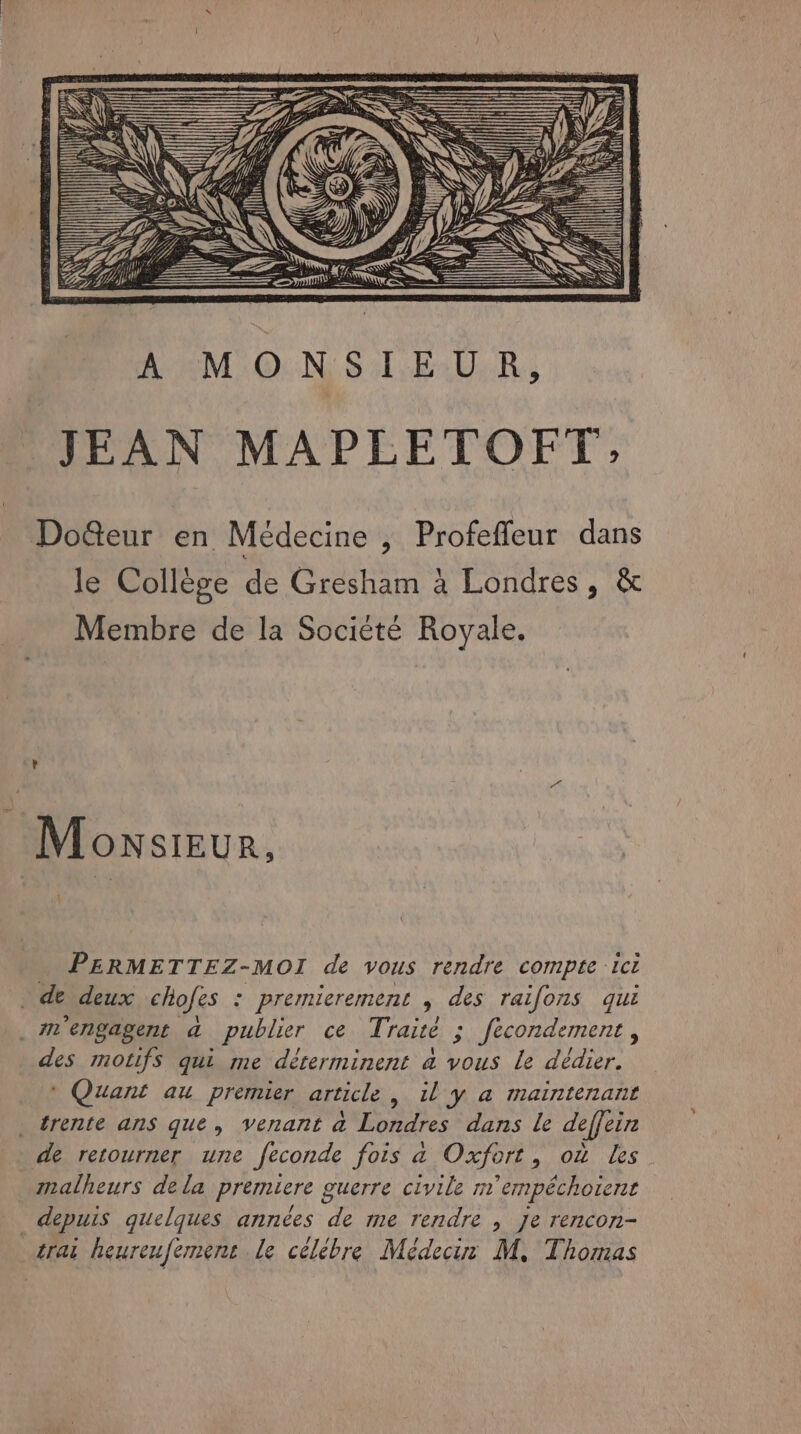 Lee rene re ae DM Re mme ——— MO NSIEUR, JEAN MAPLETOFT, Dofteur en Médecine , Profeffleur dans le Collège de Gresham à Londres, &amp; Membre de la Société Royale. Monsreur, 4 PERMETTEZ-MOI de vous rendre compte ici dedeux chofes : premierement , des raifons qui . Mm'engagent a publier ce Traité ; fecondement, des motifs qui me déterminent à vous le dédier. * Quant au premier article , il y a maintenant trente ans que, venant à Londres dans le deffein de retourner une feconde fois 4 Oxfort, où Les malheurs dela premiere guerre civile m'empéchoient depuis quelques années de me rendre , Je rencon- trai heureufemenc le célèbre Médeciur M, Thomas