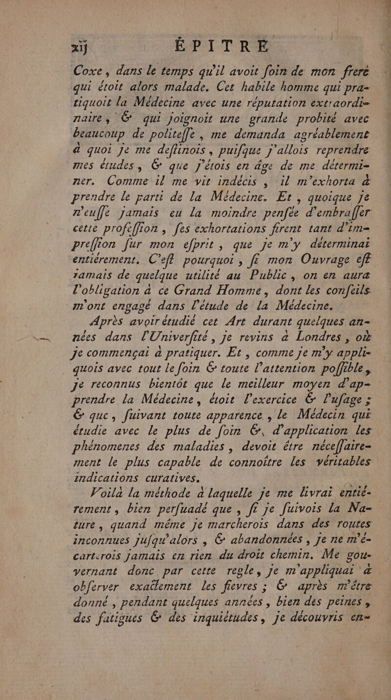 ox, xij ÉPITRE Coxe, dans le temps qu'il avoit foin de mon frere siquoit la Médecine avec une réputation extraordi= naire, © qui joignoit une grande probité avec beaucoup de politeffe , me demanda agréablemene a quoi Je me deflinois , puifque J ATOS reprendre ner, Comme il me vit indècis , il m'’exhorta &amp; prendre le parti de la Médecine, Et, quoique Je meuffe jamais eu la moindre penfée d’embrafer cette profeffion , fes exhortations Jerent tant d’im= preffr ton fur mon efprit, que Je m y déterminai entiérement. C’eft pourquoi , f£ mon Ouvrage eff 1amais de quelque utilité au Public, on en aura l'obligation à ce Grand Homme, dont les confeils Après avoir étudié cet Art durant quelques an nées dans l Univerfité Îté , je revins à Londres &gt; OÙ Je commençai a pratiquer. Et , comme je m'y appli- quois avec tout le foin 6 toute l'attention poffible, re reconnus bientôt que le meilleur moyen d'ap- prendre la Médecine, étoit lexercice &amp; lufage ; 6 que, fuivant toute apparence , le Médecin qui étudie avec le plus de foin &amp;, d’ application les phénomenes des maladies , devoit étre néceffaire- nent le plus capable de Con oitre les véritables indications curatives. Voila la méthode a laquelle Je me livrai entie- rement, bien perfuadè que , ft je Juivois la Na- ture, quand méme je marcheroïs dans des routes 1CONNUeS Jufqu alors , &amp; abandonnées , Je ne m’e- carterois Jamais en rien du droit chemin. Me goue yernant donc par cette regle, je m'appliquai &amp;. obferver exactement les fievres ; 6 après m'être donné , pendant quelques années , bien des peines, des fatioues &amp; des Hrdliérhdes : je découvris en=