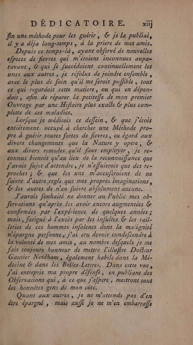 D'É Di CAT OR E | x fin une méthode pour les guérir, &amp; je la publiai, il y a déja long-temps, a la priere de mes amis. Depuis ce temps-la, ayant obfervé de nouvelles efpeces de fievres qui m° étolernt LrICONTIUeS aupa= ravant , 6. qui. fe fuccédoient continuellement les unes aux autres , je réfolus de joindre enfemble, avec le. plus de foin qu'il me feroit poffible, rour ce qui regardoit cette matiere, OU qui en dépen- doit, afin de réparer La petitefle de mon premier Ouvrage par une Hifloire plus exaüle 6 Pia COM=. plette de ces maladies. Lorfque Je médivois ce deffein, &amp; que. j'écois entiérement occupé a chercher une Méthode pro- Pre à guérir toutes fortes de fievres, eu égard aux divers changements que la Nature y opere, 6 aux. divers remedes qu'il faut employer ; Je re- Sons bientôt qu'au lieu de la reconnoiffance que j'avois fujet d'attendre, je n’effuierois que des re- proches ; &amp; que Les uns m ‘accuferotent de ne fuivre d'autre regle que Ines propres IMASINALIONS , G Les autres de n'en Juivre abfolument aucune. J’aurois Jouhaité ne donner au Public mes Pés férvations qu'après les avoir encore augmentées G confirmées par l'expérience de quelques années : mais, fatigué a l'excès par Les infultes G Les rail- deries de ces hommes infolents dont. la maligniré mépargne perfonne j'ai cru devoir condefcendre 4 la Volonté de mes amis, au nombre defquels je me fais toujours honneur de mettre l'illufire Doëtur Gantier Needham , également habile dans la Mé- decine &amp; dans les Belles-Lettres. Dans cette vue, J'ai entrepris ma Propre défenfe, en publiant des Obfervations qui, a ce que js ‘efpere &gt; Mmettront LOL les honnêtes gens de mon côte, Quant aux autres, je ne matter ds pas. d'en étre épargné , mais auf je ne m'en embarraffe