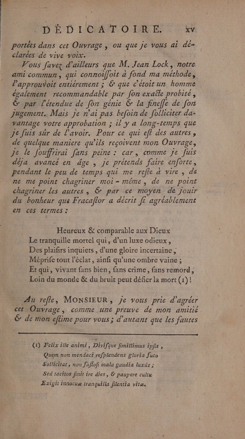 DE D L'OAT.O DIR ES , . ‘ / portées dans cet Ouvrage | ow que Je vous ai de- clarées de vive voix. Vous [avez d’ailleurs que M. Jean Lock, notre ami COMNMIUN ; qui connoiffoit a : fond ma étho dd l’approuvoit entiérement ; & que c’étoit un homme également me deble par fon exaële probité, G par l'étendue de Jon génie 6 la finefle de fon Jugement. Mais je nai pas befoin de folliciter da: Vantage votre approbation ; il y a long-temps que Jefuis sûr de l'avoir. Pour ce qui ef? des autres, de quelque maniere qu'ils reçoivent mon Ouvrage, De. de Jouffrirai Jans peine : car, comme Je fuis déja avancé en dge , je prétends faire enforte, pendant le peu de temps qui me refle a vire , de ne me point chagriner moi-même, de ne point chagriner les autres , 6 par ce moyen de jouir du bonheur que Fracaftor a décrit fe VA agréablement er ces termes : Heureux & comparable aux Dieux Le tranquille mortel qui, d’un luxe odieux, Des plaifirs inquiets , d’une gloire incertaine, Méprife tout l'éclat, ainfi qu’une ombre vaine ; Etqui, vivant fans bien, fans crime, fans remord , Loin du monde & du bruit peut défier la mort (1)! Au refle, MONSIEUR > Je vous prie d'agréer cet Ouvrage, comme une preuve de mon amitié, 6 de mon eflime pour vous ; d'autant que les fautes oo rom (1) Felix ille animi, Divifque fimillimus ipfis : Quem non mendact refplendens gloria fuco Sollicitat , non faflofi mala gaudia luxäs ; Sed tacitos finit ire dies, & paupere cultu ÆExigit innocuæ tranquilla filentia vite,