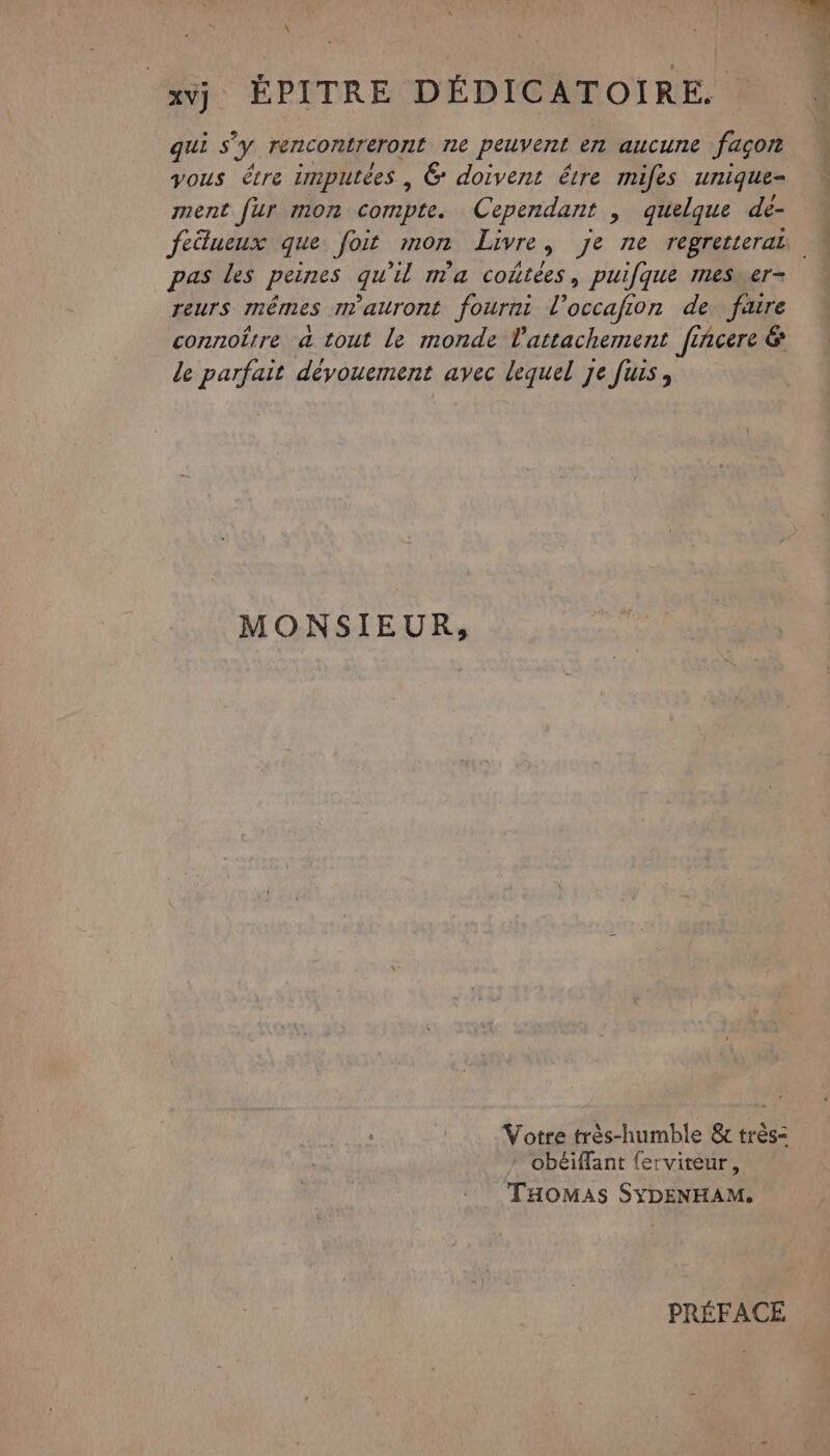 xvj, EPITRE DÉDICATOIRE. qui s y rencontreront ne peuvent en aucune façon vous être tmputées | &amp; doivent être mifes unique- ment fur mon compte. Cependant , quelque de- feilueux que foit mon Livre Ê Je ne regretterab. pas les peines qu'il ma coûtées, puifque mesver- reurs mêmes m'auront fourni l’occafion de faire connoërre a tout le monde l'attachement fiñcere &amp; le parfait dévouement avec lequel je fuis, MONSIEUR, Votre très-humble &amp; très- obéiffant {erviteur, THOMAS SYDENHAM. PRÉFACE