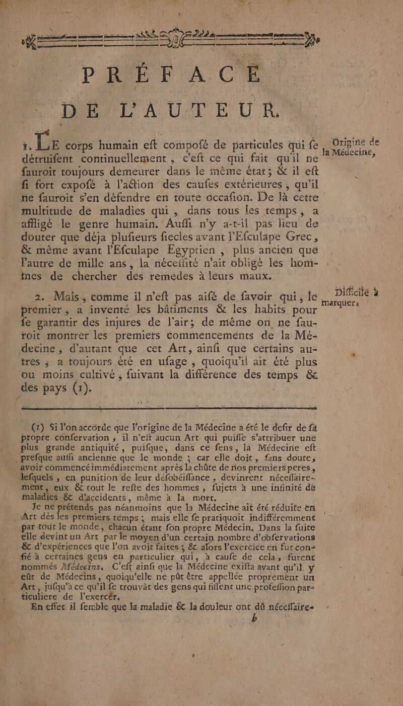 détruifent continuellement , c’eft ce qui fait quil ne PAU fauroit toujours demeurer dans le même état; & il eft fi fort expofé à l’a@ion des caufes extérieures ; qu’il ne fauroit s’en défendre en toute occafon. De jà cette multitude dé maladies qui , dans tous les temps, a afligé le genre humain. Auf n’y a-t-il pas lieu de douter que déja plufñeurs fiecles avant l’Efculäpe Grec, & même avant l'Efculape Egyptien , plus ancien que l’autre de mille ans, la néceffité n'ait obligé les hom- ; imes de chercher des remedes à léurs maux. Le 2. Mais, comme il n'eft pas aifé de favoir qui, le. PES premier, a inventé kes bâtiments & les habits pour 1? fe garantir des injures de l'air; de même on ne fau- toit montrer les premiers Commencements de la Mé- decine ; d'autant que cet Art, ainfi que certains au- tres ; a toujours été en ufage ; quoiqu'il ait été plus ou moins cultivé ; fuivant la différence des temps & des pays (1) [l LES (1) Si l’on accôrde que l’origine de la Médecine a été le defir de fa propre confervation ; il n’eit aucun Art qui puifle s’attribuer une plus grande antiquité, puifque, dans ce fens, la Médecine eft . prefque aufñ ancienne que le monde ; car elle doit, fans doute; avoir commencéimmédiatement après la chûte de nos premiersperes, lefquels , en punition de leur défobéiflance , devinrent néceflaire- ment, eux & tout le refte des hommes , fujets à une infinité de maladies & d'accidents, même à la mort. . Je ne prétends pas néanmoins que la Médecine ait été réduite er Art dés les premiers témps ; mais elle fe pratiquoit indifféremment par tout le monde, châcuün étant fon propre Médecin: Dans la fuite elle devintun Art par le moyen d’un certain nombre d’obfervations -&t d’expériences que l’on avoit faites ; & alors l'exercice en fur con fié à cerraines gens en particulier qui, à caufe de cela, furent nommés /fédecins, C'eft ainfi que la Médecine exifta avant qu'il y eût de Médecins, quoiqu’elle ne pût ètre appellée proprement un _ Art, jufqu’àa ce qu’il fe trouvât des gens qui fiflent un profeflion par: , ticuliere de l’exercér. | ë En effec il femble que la maladie & la douleur ont dû néceflaires \