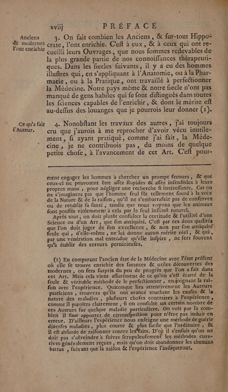 Anciens modernes l'ont enrichie Ce qu'a fait f’Auteur, x vif P'RLÉF À CE 3. On fait combien les Anciens , & fur-tout Hippo= crate, l'ont enrichie. C’eft à eux, & à ceux qui ont re- cueilli leurs Ouvrages, que nous fommes redevables de la plus grande partie de nos connoiffances thérapeuti- ques. Dans les fiecles fuivants, il y a eu des hommes illuftres qui, en s'appliquant à l’Anatomie, ou à la Phar- macie , ou à la Pratique, ont travaillé à perfeétionner la Médecine. Notre pays même & notre fiecle n’ont pas manqué de gens habiles qui fe font diftingués dans toutes les fciences capables de l’enrichir, & dont le mérite eff au-deffus des louanges que je pourrois leur donner (1). 4. Nonobftant les travaux des autres, j'ai toujours cru que j'aurois à me reprocher d’avoir vécu inutile- ment, fi ayant pratiqué, comme j'ai fait, la Méde- cine, je ne contribuois pas, du moins de quelque LD D ON MR RS & ceux-ci ne pouvoient être affez ftupides & affez infenfibles à leurs propres maux ; pour négliger une recherche fi intéreffante. Car on ne s’imaginera pas que l'homme feul fût tellement fourd à la voix ou de retablir fa fanté, tandis que nous voyons que les animaux font pouffés violemment à cela par le feul inftinét naturel, Après tout, on doit plutôt confulter la certitude & l'utilité d’une Science ou d’un Art, que fon antiquité, C’eft par ces deux qualités eule qui , d'elle-même , ne lui donne aucun mérite réel, & qui, ar une vénération mal entendue qu’elle infpire , ne fert fouvent qu'a établir des erreurs pernicieufes, (1) En comparant l’ancien état de la Médecine avec l’état préfent x : : = n : où elle fe trouve enrichie des favantes & utiles découvertes des cet Art. Mais cela vient affurément de ce qu’on s’eft écarté de Îa feule & véritable méthode de le perfe&ionner , engoignant la rai- fon avec l'expérience. Quiconque lira attentivement les Auteurs nature des maladies , plufieurs chofes contraires à lexpérience , ces Auteurs fur quelque maladie particuliere. On voit par là com- bien il faut apporter de circonfpeétion pour mêtre pas induit en erreur. D'ailleurs l'expérience nous enfeigne une méthode de guérir tives généralement reçues , mais qu’on doit abandonner les chemins battus , fuivant que la raifon & l'expérience l’indiqueront,