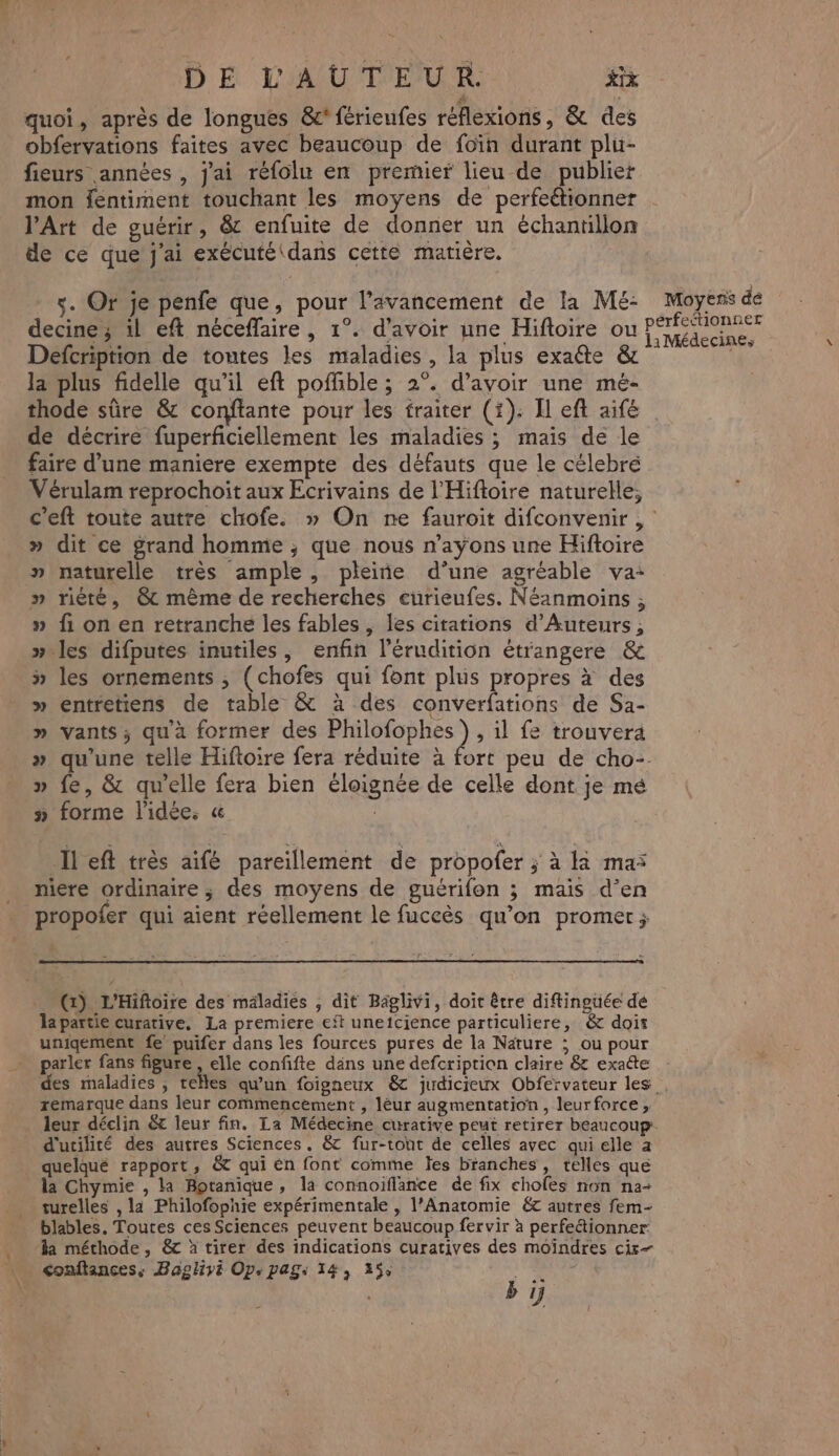 quoi, après de longues &c' férieufes réflexions, & des obfervations faites avec beaucoup de foïn durant plu- fieurs années , j'ai réfolu en premier lieu de publiet mon fentiment touchant les moyens de perfeétionner l’Art de guérir, & enfuite de donner un échantillon de ce que j'ai exécuté\dans cetté matière. s. Or je penfe que, pour l'avancement de la Mé- Moyens de decine; 11 eft néceflaire , 1°. d’avoir une Hiftoire ou PASS Defcription de toutes les maladies, la plus exaéte & We la plus fidelle qu'il eft poffible ; 2°. d’avoir une mé- thode sûre & conftante pour les traiter (1): Il eft aifé de décrire fuperficiellement les maladies ; maïs de le faire d’une maniere exempte des défauts que le célebré Vérulam reprochoit aux Ecrivains de l'Hifloire naturelle, c’eft toute autre chiofe. » On ne fauroit difconvenir , » dit ce grand homme, que nous n’ayons une Hiftoire naturelle très ample, pleine d’une agréable va: » rièré, @& même de recherches eurieufes. Néanmoins ; » fi on en retranche les fables , les citations d’Auteurs ; » les difputes inutiles, enfin lérudition étrangere & » les ornements ; (chofes qui font plus propres à des » entretiens de table & à des converfations de Sa- » vants; qu'à former des Philofophes ), il fe trouvera » qu'une telle Hiftoire fera réduite à fort peu de cho-. » fe, & qu'elle fera bien éloignée de celle dont je mé » forme l'idée, « | ÿ Il eft très aifé pareillement de propofer ; à la ma: niere ordinaire ; des moyens de guérifon ; mais d’en propofer qui aient réellement le fuccès qu’on promet; (x) L'Hiftoire des mäladies , dit Baglivi, doit être diftinguée de a partie curative. La premiere eït uneicience particuliere, & doit unigement fe puifer dans les fources pures de la Nature ; ou pour parler fans figure , elle confifte däns une defcription claire & exatte des maladies , telles qu'un foigneux & judicieux Obfervateur les. remarque dans leur commencement , léur augmentation, leurforce, leur déclin & leur fin. La Médecine curative peut retirer beaucoup: d'utilité des autres Sciences, & fur-tont de celles avec qui elle a quelqué rapport, & qui èn font comme les branches, telles que la Chymie , la Botanique, la connoiflance de fix chofes non na-+ turelles , la Philofophie expérimentale , l’Anatomie € autres fem- blables. Toutes ces Sciences peuvent beaucoup fervir à perfe&tionner la méthode, & à tirer des indications curatives des moindres cir- <onftances, Bagliyé Op pag: 14, 355 M ; b 1j