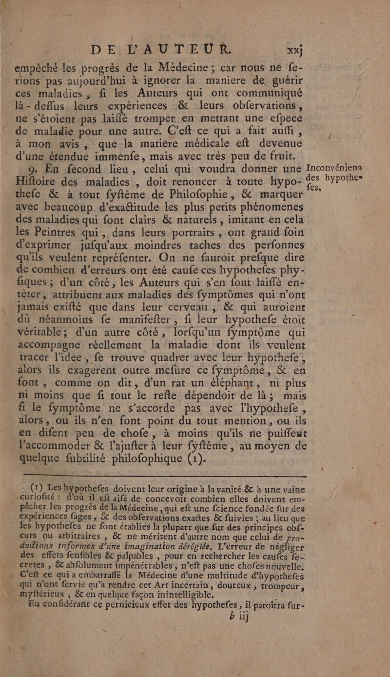 { DE L'AUTEUR. xx] empêché les progrès de la Médecine; car nous ne fe- rions pas aujourd'hui à ignorer la maniere de. guérir ces maladies , fi les Auteurs qui ont communiqué là- deflus leurs expériences :&amp; leurs obfervations, ne s’étoient pas laiflé tromper en mettant une efpece de maladie pour une autre. C’eft ce qui a fait auf, à mon avis, que la matiere médicale eft devenue d’une étendue immenfe, mais avec très peu de fruit. 9. En fécond lieu, celui qui voudra donner une Inconvéniens Hifloire des maladies , doit renoncer à toute hypo- &lt; LYPOReE thefe &amp; à tout fyftême de Philofophie, &amp; marquer avec beaucoup d’exaétitude les plus petits phénoménes des maladies qui font clairs &amp; naturels, imitant en cela les Peintres qui ,. dans leurs portraits , ont grarid foin d'exprimer jufqu'aux moindres taches des perfonnes qu'ils veulent repréfenter. On ne fauroit prefque dire de combien d’erreurs ont été caufe ces hypothefes phy- fiques ; d’un côté, les Auteurs qui s’en font laiflé en- têter, attribuent aux maladies des fymptômes qui n’ont jamais exifté que dans leur cerveau, &amp; qui auroient dû néanmoins fe manmifefter, fi leur hypothefe étoit véritable; d’un autre côté, lorfqu’un fymptôme qui accompagne réellement la maladie dont il veulent tracer l’idee, fe trouve quadrer avec leur hypothefe, alors ils exagerent outre mefure ce fymptôme, &amp; en font , comme on dit, d’un rat un éléphant, ni plus ni moins que fi rout le refte dépendoit de là; mais ft le fymptôme ne s'accorde pas avec l’hypothefe, alors, ou. ils n’en font point du tout mention, ou ils en difent peu de chofe, à moins qu'ils ne puiflest laccommoder &amp; l’ajufter à leur fyftème , au moyen de quelque fubrlité philofophique (1). +4. - (1) Les hypothefes doivent leur origine à la vanité &amp; à une vaine -curiofité : d’où il eft aifé de concevoir combien elles doivent em- pécher les progrès de la Médecine , qui eft une fcience fondée fur des expériences fages , &amp; des obfervations exates &amp; fuivies ; au lieu que les hypothefes ne font établies la plupart que fur des principes ob{- Curs ou arbitraires , &amp;T ne méricent d’autre nom que celui de pro- duions informés d’irie imagination déréglée, L'erreur de négliger des effets fenfibles &amp; palpables , pour en rechercher les catifes fe- cretes , &amp; abfolument impénétrables , n’eft pas une chofes nouvelle. C'eft ce qui a embarraffé la Médecine d’une multitude d’hypothefes qui n’ont fervie qu’à rendre cet Art incertain, douteux, trompeur , myftérieux , &amp;t en quelque façon inintelligible. ; Fa confidérant ce pernicieux effer des hypothefes, il paroîtra fur- b üj