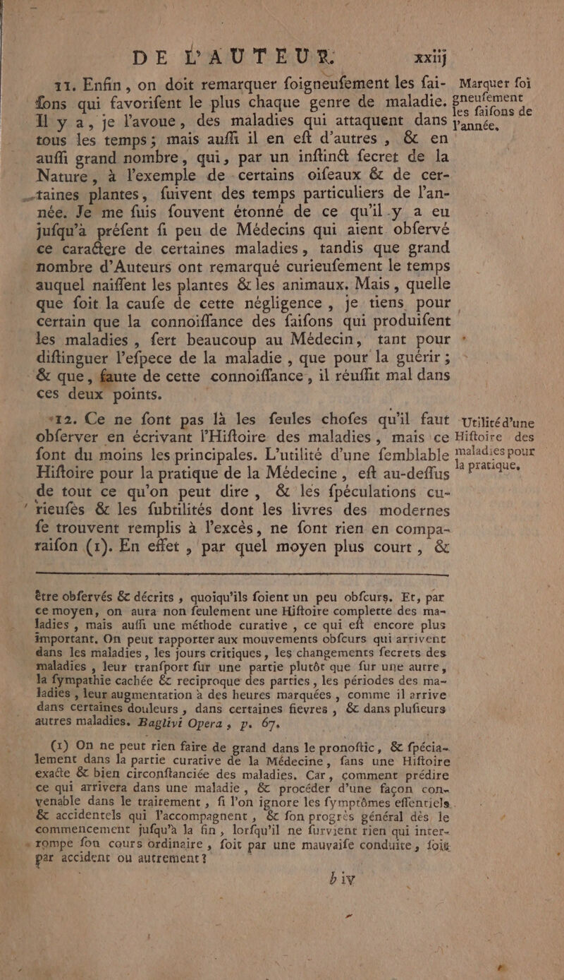 11. Enfin, on doit remarquer foigneufement les fai- Marquer foi fons qui favorifent le plus chaque genre de maladie. pr Il y a, je l'avoue, des maladies qui attaquent dans pee, tous les temps; mais auf il en eft d’autres, &amp; en auffi grand nombre, qui, par un inftinét fecret de la Nature, à l'exemple de certains oifeaux &amp;c de cer- _taines plantes, fuivent des temps particuliers de l’an- née. Je me fuis fouvent étonné de ce qu'il-y a eu jufqu'à préfent fi peu de Médecins qui aient. obfervé ce caractere de certaines maladies, tandis que grand nombre d’Auteurs ont remarqué curieufement le temps auquel naïffent les plantes &amp;cles animaux. Mais, quelle que foit la caufe de cette négligence, je tiens pour certain que la connoïflance des faifons qui produifent les maladies , fert beaucoup au Médecin, tant pour * diftinguer l’efpece de la maladie , que pour la guérir; : &amp; que, faute de cette connoiïffance, il réuflit mal dans ces deux points. | “12. Ce ne font pas là les feules chofes qu'il faut Utilitédune obferver en écrivant l’Hiftoire des maladies, mais ce Hiftoire des font du moins les principales. L’utilité d’une femblable ah Hiftoire pour la pratique de la Médecine, eft au-deflus PT de tout ce qu'on peut dire, &amp; les fpéculations cu- rieufès &amp; les fubtilités dont les livres des modernes fe trouvent remplis à l’excès, ne font rien en compa- raifon (1). En effet , par quel moyen plus court, &amp; = être obfervés &amp; décrits , quoiqu’ils foient un peu obfcurs. Et, par ce moyen, on aura non feulement une Hiftoire complette des ma- ladies |, mais aufñi une méthode curative , ce qui eft encore plus important, On peut rapporter aux mouvements obfcurs qui arrivent dans les maladies, les jours critiques, les changements fecrets des maladies , leur tranfport fur une partie plutôt que fur une aurre, la fympathie cachée &amp;T reciproque des parties , les périodes des ma- ladies , leur augmentation à des heures marquées, comme il arrive dans certaines douleurs , dans certaines fievres , &amp; dans plufieurs autres maladies. Bagliyi Opera, p. 67. | (x) On ne peut rien faire de grand dans le pronoftic, &amp; fpécia… lement dans la partie curative de la Médecine, fans une Hiftoire exatte &amp; bien circonftanciée des maladies, Car, comment prédire ce qui arrivera dans une maladie, &amp; procéder d’une façon con- venable dans le traitement , fi l’on ignore les fymptômes effenriels . &amp; accidentels qui laccompagnent , &amp; fon progrès général dès le commencement jufqu’àa Ja fin, lorfqu’il ne furvient rien qui inter- » rompe fon cours ordinaire , foit par une mauvaife conduite, oi: par accident ou autrement? biv.