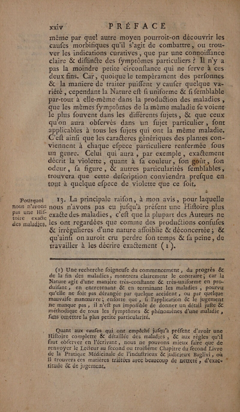 Pourquoi nous n’ayons pas une Hif- toire exacte des maladies, xxiV PRÉFACE | même par quel autre moyen pourroit-on découvrir les . caufes morbifiques qu'il s’agit de combattre, ou trou- claire & diftinéte des fymptômes particuliers ? Il n’y a pas la moindre petite circonftance qui ne ferve à ces deux fins. Car, quoique le tempérament des perfonnes & la maniere de traiter puiffent y caufer quelque va- rièté , cependant la Nature eft fi uniforme & fi femblable par-tout à elle-même dans la produétion des maladies , que les mèmes fympiômes de la même maladie fe voient le plus fouvent dans les différents fujets, & que ceux qu'on aura obfervés dans un fujet particulier, font applicables à tous les fujets qui ont la même maladie. C’eft ainfi que les carateres génériques des plantes con- un genre. Celui qui aura, par exemple, exaétement décrit la violette, quant à fa couleur, fon goût, fon odeur, fa figure, & autres particularités femblables, trouvera que cette defcription conviendra prefque en. tout à quelque efpece de violette que ce foit, » 13. La principale raifon, à mon avis, pour laquelle nous n'avons pas eu jufqu'à préfent une Hiftoire plus exaéte des. maladies, c’eft que la plupart des Auteurs ne les ont regardées que comme des productions confufes & irrégulieres d’une nature affoiblie & déconcertée ; & w'ainfhi onauroit cru perdre fon temps & fa peine, de travailler à les décrire exaétement (x). (x) Une recherche foigneufe du commencement, du progrès 6 de la fin des maladies, montrera clairement le contraire; car Ja Nature agit d’une manière très-conftante &c crès-uniforme en pro- / mauvaife manœuvre; enforte que , fi Papplicarion & le jugement ne manque pas , il n’eft pas impofñble de donner un détail jufte & méthodique de tous les fymptômes & phénomènes d’une maladie , fans omertre la plus petite particularité, Quant aux caufes qui ont empêché jufqu'a préfent d’avoir une . Hiftoire completre & détaillée des maladies , & aux règles qu'il faut obferver en l’écrivant, nous ne pouvons mieux faire que de renvoyer le Letleur au fecond ou troifième Chapitre du fecond Livre de la Pratique Médicinale de l’induftrieux & judicieux Baglivi, où K Hirude & de jugement, -