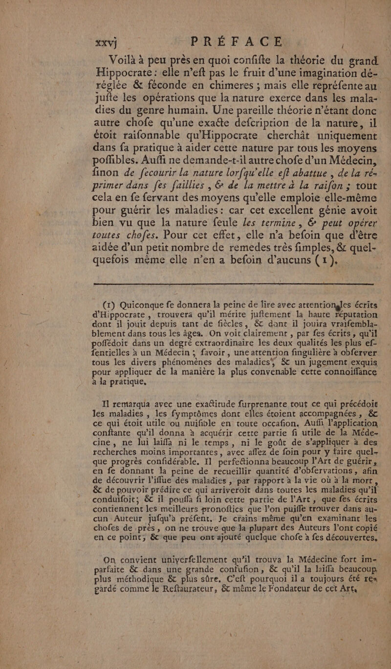 XXV) | PRÉFACE Voilà à peu près en quoi confifte la théorie du grand Hippocrate : elle n’eft pas le fruit d’une imagination dé- réglée &amp; féconde en chimeres ; mais elle repréfente au jufte les opérations que la nature exerce dans les mala- dies du genre humain. Une pareille théorie n’étant donc autre chofe qu’une exaéte defcription de la nature, il étoit raifonnable qu'Hippocrate cherchât uniquement dans fa pratique à aider cette nature par tous les moyens pofhbles. Auffi ne demande-t-il autre chofe d’un Médecin, finon de fecourir la nature lorfqu’elle eft abattue , de la ré- primer dans fes faillies , 6 de la mettre à la raifon ; tout cela en fe fervant des moyens qu’elle emploie elle-même pour guérir les maladies: car cet excellent génie avoit bien vu que la nature feule Les termine , &amp; peut opérer toutes chofes. Pour cet effet, elle n’a befoin que d’être aidée d’un petit nombre de remedes très fimples, &amp; quel- quefois même elle n’en a befoin d’aucuns (1). (1) Quiconque fe donnera la peine de lire avec attentiongles écrits d'Hippocrate, trouvera qu’il mérite juffement la haute réputation dont il jouit depuis tant de fiècles, &amp; dant il jouira vraifembla- blement dans tous les âges. On voit clairement , par fes écrits, qu'il poffédoit dans un degré extraordinaire Îles deux qualités les plus ef- fentielles à un Médecin ; favoir , une attention fingulière à obferver tous les divers phénomènes des maladies, 8 un jugement exquis pour appliquer de la manière la plus convenable cette connoïffance a la pratique, Il remarqua avec une exattitude furprenante tout ce qui précédoit les maladies , les fymptômes dont elles étoient accompagnées, &amp; ce qui étoit utile ou auifible en toute occafion. Auf l'application conftante qu’il donna à acquérir cette partie fi utile de la Méde- cine, ne lui laïffa ni le temps, ni le goût de s’appliquer à des recherches moins importantes, avec affez de foin pour y faire quel- que progrès confidérable. I1 perfeétionna beaucoup l'Art de guérir, en fe donnant la peine de recueillir quantité d’obfervations , afin de découvrir l’iffue dés maladies , par rapport à la vie où à la mort, &amp;t de pouvoir prédire ce qui arriveroit dans toutes les maladies qu’il conduifoit; &amp; il pouffa fi loin cette partie de l’Art, que fes écrits contiennent les meilleurs #ronoftics que l’on puifle trouver dans au- cun Auteur jufqu’àa préfent, Je crains même qu’en examinant les chofes de -près, on ne trouve que la plupart des Auteurs l'ont copié en ce point; &amp; que peu ont ajouté quelque chofe à fes découvertes, - On convient uniyerfellement qu’il trouva la Médecine fort im- parfaite &amp; dans une grande confufion, &amp; qu’il la laïffa beaucoup. plus méthodique &amp; plus sûre, C’eft pourquoi il a toujours été res gardé comme le Reftaurateur, &amp; mème le Fondateur de cet Art,