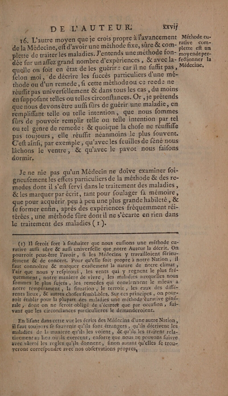 | | y D E AUAUUIT EUR, : XXVIf 4 : A 15 ù * 16. L'autre moyen que je crois propre à l'avancement Méthode cu- rative com- : … de ta Médecine, eff d’avoir une méthode fixe, sûre & com- je plette de traiter les maladies. J'entends une méthode fon- AR “dée fur unaffez grand nombre d'expériences , & avec la- fettionner la quelle on foit en état de les guérir: car il ne fuffit pas, Médecine, felon moi, de décrire les fuccès particuliers d’une mé- thode ou d’un remede, fi cette méthodeou ce reede ne téuffit pas univerfellement & dans tous les cas , du moins en fuppofant telles ou telles circonftances. Or , je prétends que nous devons être aufñ fürs de guérir une maladie, en rempliffant telle ou telle intention, que nous fommes fûts de pouvoir remplir telle ou telle intention par tel outel genre de remede: & quoique la chofe ne réuflifle pas toujours, elle réuffit néanmoins le plus fouvént. C'eft ainfi, par exemple , qu'avec les feuilles de féné nous _ lâchons le ventre, & qu'avec le pavot nous faifons _ dormir, Jene nie pas qu’un Médecin ne doive examiner foi- gneufement les effets particuliers de la méthode & des re- medes dont il s’eft fervi dans le traitement des maladies , & les marquer par écrit, tant pour foulager fa mémoire, que pour acquérir, peu à peu une plus grande habileté , & fe former enfin, après des expériences fréquemment réi- térées , une méthode füre dontil ne s'écarte en rien dans le traitement des maladies ( 1 ). * (x) I feroit fort à fouhaiter que nous euffions une méthode cu- rative auf sûre & auffi univerfelle que notre Auteur la décrit, On pourroit peut-être l'avoir, fi les Médecins y travailloient férieu- fement 8c de concert. Pour qu’elle foit propre à notre Nation , il faut connoître 8 marquer exaétement la nature de notre climat, Vair que nous y refpirons , les vents qui y regnent le plus fré- uemment, notre maniere de vivre, les maladies auxquelles nous . fommes le plus fujets , les remedes qui conviennent le mieux a notre rémpérament , la fituation, le terroir , les caux des diffé- rents lieux, &t autres chofes fembiables. Sur ces principes , on pour- roit établir pour la plupart des maladies une méthode’eurative géné- rale ; dont on ne feroit obligé de s’écartet que par occafion , fui- vant que les circonftances particulieres le demanderoient. } En lifant dans cette vue les écrits des Médecins d’une autre Nation äl faut toujours fe fouvenir qu’ils font étrangers, qu'ils décrivent les maladies de la maniere qu'ils les voient, & qu'ils. les traitent rela- tivement au lieu oùuls exercent, enforte que nous ne pouvons fuivre avéc sûreté les regles qu’ils donnent, finon autant qu’elles fe trou yeront correfpondre avec nos obfervations propres, SEE
