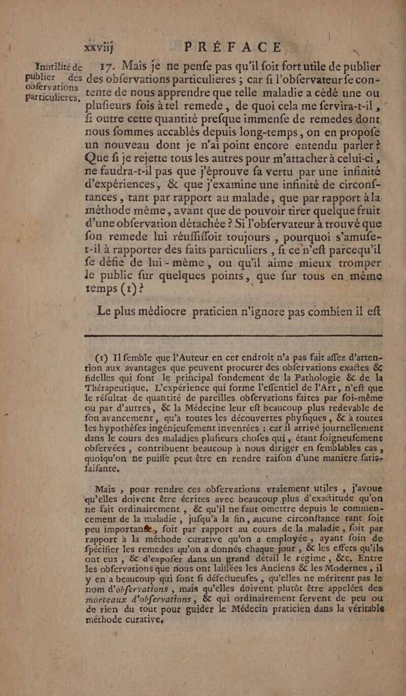 obfervations Particulieres, XXI] PiRIÉLF AC ETR &lt; 17. Mais je ne penfe pas qu’il foit fortutile de publier des obfervations particulieres ; car fi l’obfervateur fe con- tente de nous apprendre que telle maladie a cédé une ou fi outre cette quantité prefque immenfe de remedes dont nous fommes accablés depuis long-temps, on en propofe un nouveau dont je n’ai point encore entendu parler? Que fi je rejette tous les autres pour m'attacher à celui-ci, ne faudra-t-il pas que j'éprouve fa vertu par une infinité d'expériences, &amp; que j'examine une infinité de circonf- tances , tant par rapport au malade, que par rapport àla. méthode mème, avant que de pouvoir tirer quelque fruit d’une obfervation détachée ? Si l’obfervateur à trouvé que fon remede lui reufifloit toujours , pourquoi s’amufe- t-il à rapporter des faits particuliers , fi ce'n’eft parcequ’il fe défis de lui-même , ou qu'il aime mieux tromper le public fur quelques points, que fur tous en même temps (1)? é | | Le plus médiocre praticien n’ignore pas combien il ef (x) Il femble que l’Auteur en cet endroit n'a pas fait affez d’atten- tion aux avantages que peuvent procurér des obfervations exactes &amp; fidelles qui font le principal fondement de la Pathologie &amp; de la Thérapeutique. L'expérience qui forme l’effentiel de l’Art, n’eft que le réfultat de quantité de pareïlles obfervations faites par foi-même ou pat d’autres, &amp; la Médecine leur eft beaucoup plus redevable de fon avancement, qu’a toutes les découvertes phyfiques , 6 à toutes dans le cours des maladies plufieurs chofes qui, étant foigneufement quoiqu’on ne puiflé peut-être en rendre raifon d’une maniere.fatis- faifante, Mais , pour rendre ces obfervations vraiement utiles ; j'avoue qu’elles doivent être écrites avec beaucoup plus d’exadtitude qu’on ne fait ordinairement , &amp; qu’il ne faut omettre depuis le commen- cement de la maladie , jufqu’a la fin, aucune circonftance rant foit peu importang,, foit par rapport au cours de la maladie , foit par rapport à la méthode ‘curative qu’on a employée, ayant foin de ont eus , &amp; d’expofer dans un grand détail le régime , &amp;c. Entre Îes obfervations que nous ont laïflées les Anciens &amp; les Modernes , 1l nom d’obfervations , mais qu’elles doivent plutôt être appelées des de rien du tout pour guider le Médecin praticien dans la véritable méthode curative, SEP) 2