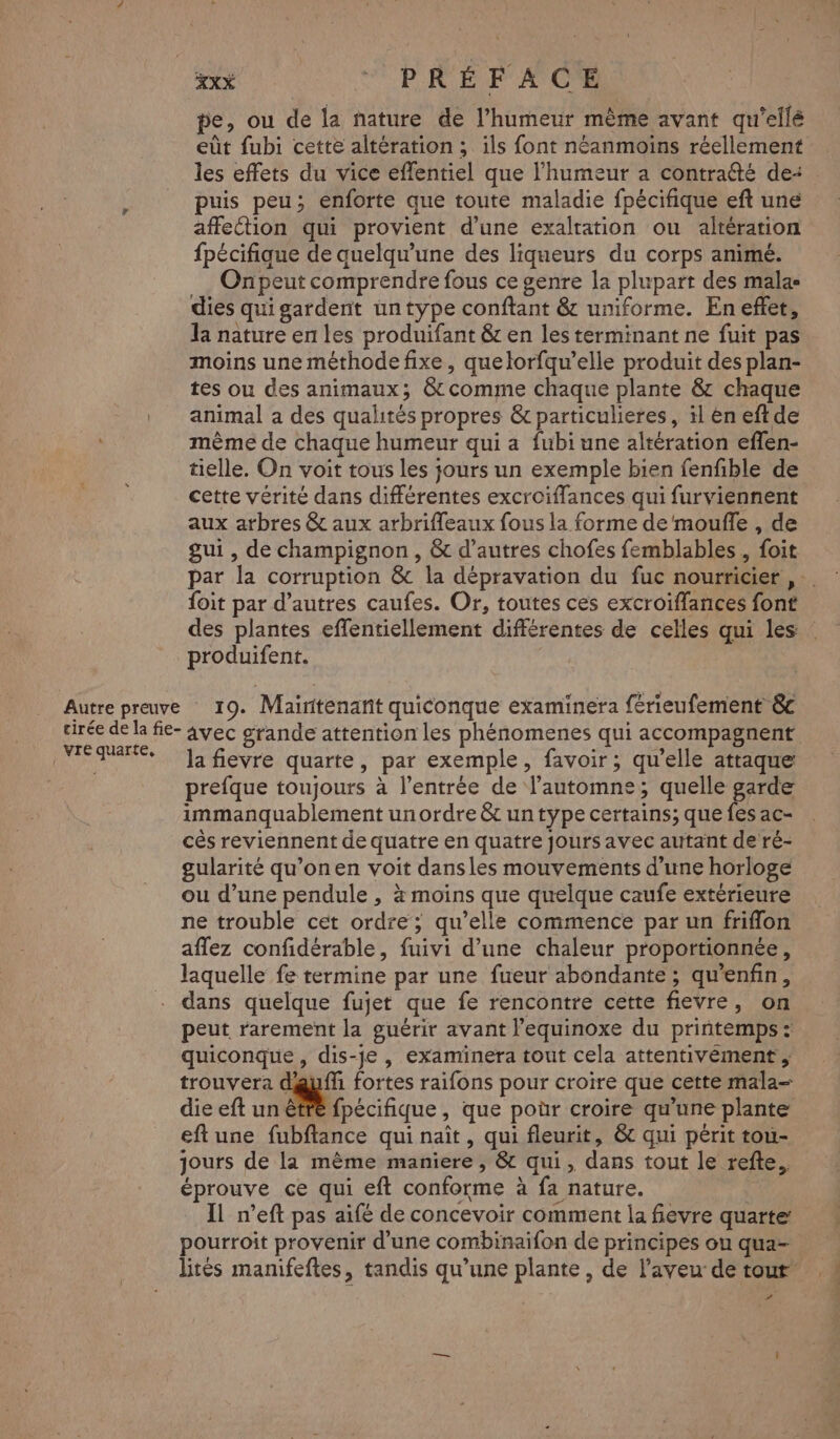 pe, ou de la nature de l’humeur même avant qu'ellé eût fubi cette altération ; ils font néanmoins réellement les effets du vice effentiel que l'humeur a contrafté de- puis peu; enforte que toute maladie fpécifique eft une affeétion qui provient d’une exalration ou altération fpécifique de quelqu'une des liqueurs du corps animé. Onpeut comprendre fous ce genre la plupart des malas dies qui gardent untype conftant &amp; uniforme. En effet, la nature en les produifant &amp; en les terminant ne fuit pas moins une méthode fixe, quelorfqu’elle produit des plan- tes ou des animaux; &amp; comme chaque plante &amp; chaque animal a des qualités propres &amp; particulieres, il en eftde mème de chaque humeur qui a fubi une altération effen- tielle. On voit tous les jours un exemple bien fenfible de cette vérité dans différentes excroiflances qui furviennent aux arbres &amp; aux arbrifleaux fous la forme de mouffle , de gui , de champignon , &amp; d’autres chofes femblables , foit foit par d’autres caufes. Or, toutes ces excroiflances font des plantes effentiellement différentes de celles qui les produifent. | vre quarte, la fievre quarte, par exemple, favoir; qu’elle attaque prefque toujours à l'entrée de l'automne; quelle garde immanquablement un ordre &amp; un type certains; que fes ac- cès reviennent de quatre en quatre jours avec autant de ré- gularité qu’on en voit dansles mouvements d’une horloge ou d’une pendule , à moins que quelque caufe extérieure ne trouble cet ordre; qu’elle commence par un friflon affez confidérable, fuivi d’une chaleur proportionnée, laquelle fe termine par une fueur abondante ; qu’enfin, dans quelque fujet que fe rencontre cette fievre, on peut rarement la guérir avant l’equinoxe du printemps : quiconque, dis-je , examinera tout cela attentivément , trouvera dauffi fortes raifons pour croire que cette mala- die eft un être fpécifique, que por croire qu'une plante eftune fubftance qui naît, qui fleurit, &amp;c qui périt tou- jours de la mème maniere, &amp; qui, dans tout le refte., éprouve ce qui eft conforme à fa nature. | IL n’eft pas aifé de concevoir comment la fievre quarte pourroit provenir d’une combinaifon de principes ou qua- #