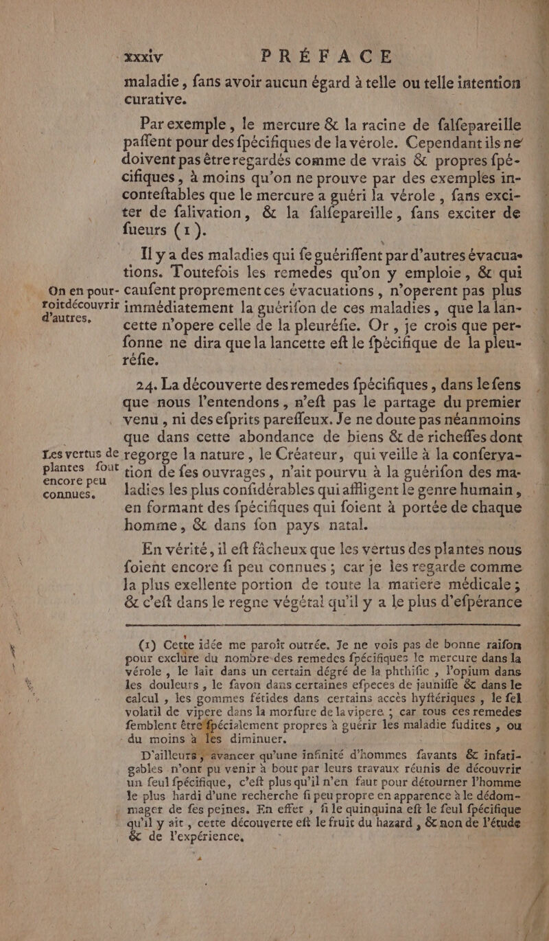 ET fé ee cv PRÉFACE maladie , fans avoir aucun égard à telle ou telle intention curative. Parexemple, le mercure & la racine de falfepareille M paflent pour des fpécifiques de la vérole. Cependantilsne doivent pas êtreregardés comme de vrais & propres fpé- cifiques , à moins qu’on ne prouve par des exemples in- conteftables que le mercure a guéri la vérole , fans exci- ter de falivation, &c la falfepareille, fans exciter de fueurs (1). | | L'or et FAQ Il y a des maladies qui fe guériflent par d’autres évacua- tions. Toutefois les remedes qu’on y emploie, &c qui On en pour- Caufent proprement ces évacuations , n’operent pas plus «+ Doaputt immédiatement la guérifon de ces maladies, que la lan- * cette n’opere celle de la pleuréfie. Or, je crois que per- ne ne dira que la lancette eft le fpécifique de la pleu- réfie. TR Me D PS NT DM TS 24. La découverte des remedes fpécifiques , dans le fens que nous l’entendons , n’eft pas le partage du premier venu, ni des efprits parefleux. Je ne doute pas néanmoins que dans cette abondance de biens &t de richeffes dont Les vertus de regorge la nature, le Créateur, qui veille à la conferva- plantes fout {i6n de fes ouvrages, n’ait pourvu à la guérifon des ma- encore peu , ; ji an, ; connues, Jadies les plus confidérables qui affligent le genre humain, en formant des fpécifiques qui foient à portée de chaque homme, & dans fon pays natal. sd: lès Eat em RÉ ENS . Pre, En vérité, il eft fâcheux que les vertus des plantes nous foient encore fi peu connues ; car je les regarde comme la plus exellente portion de toute la matiere médicale; & c’eft dans le regne végétal qu'il y a le plus d’efpérance (1) Cette idée me paroït outrée. Je ne vois pas de bonne raifon pour exclure du nombre-des remedes fpécifiques le mercure dans la vérole , le lait dans un certain dégré de la phthifie , lopium dans les douleurs , le favon dans certaines efpeces de jauniffle & dans le calcul , les gommes fétides dans certains accès hyftériques , le fel volatil de vipere dans la morfure de la vipere ; car tous ces remedes femblent CR rienenc propres à guérir les maladie fudites , ou - du moins à Îles diminuer. D'ailleur8, avancer qu’une infnité d'hommes favants & infati- M gebles n’ont pu venir à bout par leurs travaux réunis de découvrir un feul fpécifique, c’eft plus qu’il n’en faut pour détourner l’homme le plus hardi d’une recherche fi peu propre en apparence à le dédom- maget de fes peines. En effet , file quinquina eft le feul fpécifique qu'il y ait , cette découverte eft le fruit du hazard , & non de l'étude & de l'expérience, | À