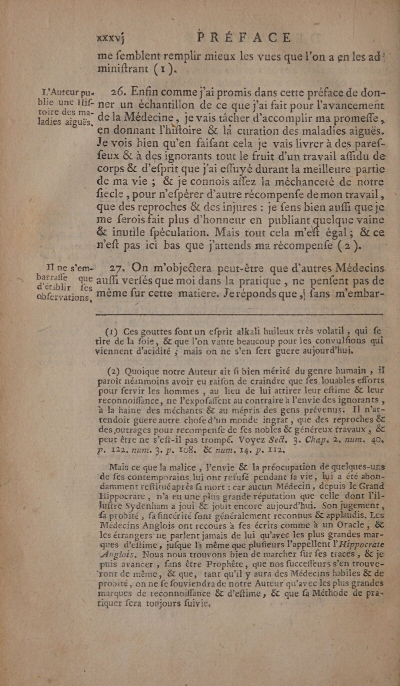 xXXVS PRÉFACE | me femblent remplir mieux les vues que l’on a en les adi miniftrant (1). : | L’Auteurpu. 26. Enfin comme j'ai promis dans cette préface de don- blie une Hif- ner un échantillon de ce que j'ai fait pour l'avancement des Ma- de la Médecine, je vais tâcher d'accomplir ma promefle ladies aiguës, ER : i pa PIORENE en donnant l’hiftoire &amp; la curation des maladies aiguës. Je vois bien qu’en faifant cela je vais livrer à des paref- feux &amp; à des ignorants tout le fruit d’un travail affidu de corps &amp; d’efprit que j'ai effuyé durant la meilleure partie de ma vie ; &amp;c je connois aflez la méchanceté de notre fiecle , pour n’efpérer d’autre récompenfe demon travail, que des reproches &amp; des injures : je fens bien auffi queje me ferois fait plus d'honneur en publiant quelque vaine &amp; inutile fpéculation. Mais tout cela m'eft égal; &amp;ce n'eft pas ici bas que j'attends ma récompenfe (2). ne s’em 27. On m'objeltera peut-être que d’autres Médecins. mn Fe Es auf veriès que moi dans la pratique , ne penfent pas de ar es À : A “ NT s * cbfervations, MÈME fur cette matiere. Jeréponds que, fans m'embar- 7 (x) Ces gouttes font un efprit alkali huileux très volatil, qui fe ;- tire de la foie, &amp; que l’on vante beaucoup pour ies convulfions qui viennent d’acidité ; mais on ne s’en fert guere aujourd’hut. (2) Quoique notre Auteur ait fi bien mérité du genre humain , 1l paroît néanmoins avoir eu raifon de craindre que fes, louables efforts pour fervir les hommes , au lieu de lui attirer leur eftime &amp; leur - reconnoiflance, ne l’expofaflent au contraire à l'envie des ignorants , à la haine des méchants &amp; au mépris des gens prévenus: Il n’at- tendoir guere autre chofe d’un monde ingrat, que des reproches &amp;. des joutrages pour recompenfe de fes nobles &amp; généreux travaux , &amp; peut être ne s’eft-1l pas trompé. Voyez Se. 3. Chap. 2. num. 404 P. 122. num 3e De 108, TIUMe Ie Pe L12e Mais ce que la malice , l’envie &amp; la préocupation de quelques-uns de fes contemporains lui ont refufé pendant fa vie, lui a été abon- damiment reftitué après fa mort : car aucun Médecin, depuis le Grand Hippocrare, n’a eu une plus grande réputation que celle dont lil- luftre Sydénham a joui 6 jouit encore aujourd’hui. Son jugement, a probité , fa fincérité font généralement reconnus &amp; applaudis. Les Médecins Anglois ont recours à fes écrits comme à un Oracle, &amp; les étrangers ne parlent jamais de lui qu'avec les plus grandes mar- ques d’eftime, jufque la même que plufieurs l’appellent l Hippocrate ÆArglois. Nous nous trouvons bien de marcher fur fes traces, &amp; je puis avancer , fans être Prophête, que nos fucceffeurs s’en trouve “ront de même, &amp; que, tant qu’il y aura des Médecins habiles &amp; de. probité, on ne fe fouviendra de notre Auteur qu'avec les plus grandes marques de 1econnoiffance &amp; d’eftime , &amp; que fa Méthode de pra= tiquer fera rotjours fuivie. | Fa