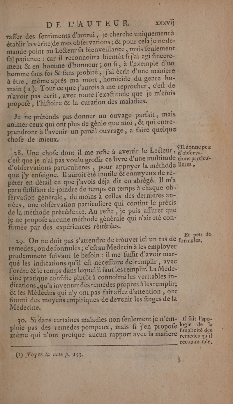 DE L'AUTEUR. xxx Vi saffer des fentiments d'autrui , je cherche uniquement à établir la vérité:de mes obfervations; &amp; pour cela je ne de- mande point au Lecteur fa bienveillance , mais feulement fai patience : car il reconnoitra bientôt fi j'ai agi fincere- ment &amp; en homme d'honneur ; ou fi, à l'exemple d'un : homme fans foi &amp; fans probité, j'ai écrit d’une maniere à être ; même après ma mort , homicide du genre hu- main (1). Tout ce que j'aurois à me reprocher, c'eft de n'avoir pas écrit, avec toute l'exaditude que je m'étois ‘propofé , l’hiftoire &amp; la curation des maladies. Je ne prétends pas donner un ouvage parfait, mais animer ceux qui ont plus de génie que moi , êc qui entre- prendront à l'avenir un pareil ouvrage, a faire quelque chofe de mieux. j w ” à NN RE ST] 28, Une chofe dont il me refle à avertir le Le&amp;teur, CT c'eft que je n'ai pas voulu grofür ce livre d’une multitude tions particu- d’obfervations particulieres , pour appuyer la méthode lieres, que jy enfeigne. Il auroit été inutile &amp; ennuyeux de ré- péter en détail ce que j’avois déja dit en abrégé. Il m'a paru fuffifant de joindre de temps en temps à chaque ob- férvation générale, du moins à celles des dernieres an- nées, une obfervation particuliere qui contint le précis de la méthode précédente. Au refte, je puis aflurer que je ne propofe aucune méthode générale qui n'ait êté con- firmée par des expériences réitérées. | 29. On ne doit pas s'attendre de trouver ici un tas de MAN ” temedes , ou de formules ; c’eftau Medecin à les employer prudemment fuivant le befoin : il me fufit d’avoir mar- qué les indications qu'il eft néceffaire de remplir, avec l'ordre &amp; le temps dans lequel il faut les remplir. La Méde- cine pratique confifte plutôt à connoître les véritables in- dications ,qu’à inventer des remedes propres à les remplir; &amp;c les Médecins qui n’y ont pas fait affez d'attention , ont pue des moyens empiriques de devenir les finges de la édecine. 30. Si dans certaines maladies non feulement je n'em- 11 fait Papo- ploie pas des remedes pompeux, mais fi jen propofe ARE : ci F NA s implicité des mème qui n'ont prefque aucun rapport avec la matiere ;enedes qu'il recommande, | | om D: …. (r) Voyez la note p, 453: