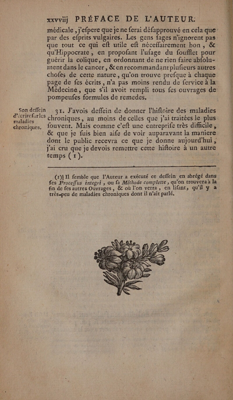 xxvv PRÉFACE DE L'AUTEUR: médicale , j'efpere que je ne ferai défapprouvé en cela que par des efprits vulgaires. Les gens fages n'ignorent pas que tout ce qui eft utile eft néceflairement bon , & qu'Hippocrate, en propofant l’'ufage du foufflet pour guérir la colique, en ordonnant de ne rien faire abfolu- ment dans le cancer, &enrecommandant plufeurs autres . chofes de cette nature, qu'on trouve prefque à chaque page de fes écrits, n’a pas moins rendu de fervice à la Médecine, que s’il avoit rempli tous fes ouvrages de pompeufes formules de remedes. | 08 A 31. J’avois deffein de donner lhifloire des maladies maladies Chroniques, au moins de celles que j'ai traitées le plus chroniques, fouvent. Mais comme c’eft une entreprife très difhicile , & que je fuis bien aife de voir auparavant la maniere dont le public recevra ce que je donne aujourd’hui ; j'ai cru que je devois remettre cette hiftoire à un autre temps (1). | (x)} 11 femble que l’Auteur a exécuté ce deffein en abrégé dans fes Proceffus integri , ou fa Méthode complete , qu'on trouvera à la fin de fes autres Ouvrages, & où l'on verra, en lifant, qu'il y a très-peu de maladies chroniques dont il n’ait parlé,